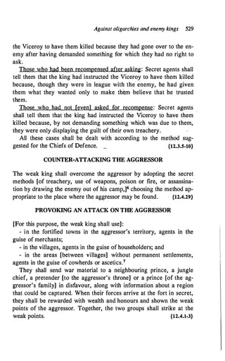 Against oligarchies and enemy kings 529
the Viceroy to have them killed because they had gone over to the en­
emy after having demanded something for which they had no right to
ask.
Those who had been recompensed after asking: Secret agents shall
tell them that the king had instructed the Viceroy to have them killed
because, though they were in league with the enemy, he had given
them what they wanted only to make th�m believe that he trusted
them.
Those who had not [even] asked for recompense: Secret agents
shall tell them that the king had instructed the Viceroy to have them -
killed because, by not demanding something which was due to them,
they were only displaying the guilt of their own treachery.
All these cases shall be dealt with according to the method sug-
gested for the Chiefs of Defence. _ {12.3.5-10}
COUNTER-ATTACKING THE AGGRESSOR
The weak king shall overcome the aggressor by adopting the secret
methods [of treachery, use of weapons, poison or fire, or assassina­
tion by drawing the enemy out of his camp,]6 choosing the method ap­
propriate to the place where the aggressor may be found. {12.4.29}
PROVOKING AN ATTACK ON THE AGGRESSOR
[For this purpose, the weak king shall use]:
- in the fortified towns in the aggressor's territory, agents in the
guise of merchants;
- in the villages, agents in the guise of householders; and
- in the areas [between villages] without permanent settlements,
agents in the guise of cowherds or ascetics.7
They shall send war material to a neighbouring prince, a jungle
chief, a pretender [to the aggressor's throne] or a prince [of the ag­
gressor's family] in disfavour, along with information about a region
that could be captured. When their forces arrive at the fort in secret,
they shall be rewarded with wealth and honours and shown the weak
points of the aggressor. Together, the two groups shall strike at the
weak points. {12.4.1-3}
 
