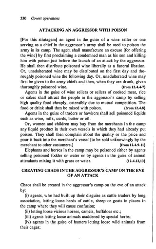 530 Covert operations
ATTACKING AN AGGRESSOR WITH POISON
[For this stratagem] an agent in the guise of a wine seller or one
serving as a chief in the aggressor's army shall be used to poison the
army in its camp. The agent shall manufacture an excuse [for offering
the wine] by first proclaiming a condemned man as his son and killing
him with poison just before the launch of an attack by the aggressor.
He shall then distribute poisoned wine liberally as a funeral libation.
Or, unadulterated wine may be distributed on the first day and tho­
roughly poisoned wine the following day. Or, unadulterated wine may
first be given to the army chiefs and then, when they are drunk, given
thoroughly poisoned wine. {from 12.4.4-7}
Agents in the guise of wine sellers or sellers of cooked meat, rice
or cakes shall attract the people in the aggressor's camp by selling
high quality food cheaply, ostensibly due to mutual competition. The
food or drink shall then be mixed with poison. {from 12.4.8}
Agents in the guise of traders or hawkers shall sell poisoned liquids
such as wine, milk, curds, butter or oil.
Or, women and children may buy from the merchants in the camp
any liquid product in their own vessels in which they had already put
poison. They shall then complain about the quality or the price and
pour it back into the merchant's vessel [to be sold unknowingly by the
merchant to other customers.] {from 12.4.9-11}
Elephants and horses in the cam_p may be poisoned either by agents
selling poisoned fodder or water or by agents in the guise of animal
attendants mixing it with grass or water. {12.4.12,13}
CREATING CHAOS IN THE AGGRESSOR'S CAMP ON THE EVE
OF AN ATTACK
Chaos shall be created in the aggressor's camp-on the eve of an attack
by:
(i) agents, who had built up their disguise as cattle traders by long
association, letting loose herds of cattle, sheep or goats in places in
the camp where they will cause confusion;
(ii) letting loose vicious horses, camels, buffaloes etc.;
(iii) agents letting loose animals maddened by special herbs;
(iv) agents in the guise of hunters letting loose wild animals from
their cages;
 