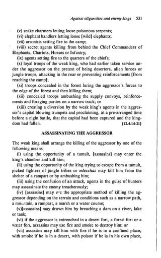 Against oligarchies and enemy kings 531
(v) snake charmers letting loose poisonous serpents;
(vi) elephant handlers letting loose [wild] elephants;
(vii) arsonists setting fire to the camp;
(viii) secret agents killing from behind the Chief Commanders of
Elephants, Chariots, Horses or Infantry;
(ix) agents setting fire to the quarters of the chiefs;
· (x) loyal troops of the weak king, who had earlier taken service un­
der the aggressor on the pretext of being deserters, alien forces or
jungle troops, attacking in the rear or preventing reinforcements [from
reaching the camp];
(xi) troops concealed in the forest luring the aggressor's forces to
the edge of the forest and then killing them;
(xii) concealed troops ambushing the supply convoys, reinforce­
ments and foraging parties on a narrow track; or
(xiii) creating a diversion by the weak king's agents in the aggres­
sor's capital blowing trumpets and proclaiming, at a pre-arranged time
before a night battle, that the capital had been captured and the king­
dom had fallen. {12.4.14-21}
ASSASSINATING THE AGGRESSOR
The weak king shall arrange the killing of the aggressor by one of the
following means:
(i) using the. opportunity of a tumult, [assassins] may enter the
king's chamber and kill him;
(ii) using the opportunity of the king trying to escape from a tumult,
picked fighters of jungle tribes or mlecchas may kill him from the
shelter of a rampart or by ambushing him;
(iii) using the confusion of an attack, agents in the guise of hunters
may assassinate the enemy treacherously;
(iv) [assassins] may P"e the appropriate method of killing the ag­
�ressor depending on the terrain and conditions such as a narrow path,
a mountain, a rampart, a marsh or a water course;
(v)[assassins] may drown him by breaching a dam on a river, lake
or tank;
(vi) if the aggressor is entrenched in a desert fort, a forest fort or a
water fort, assassins may use fire and smoke to destroy him; or
(vii) assassins may kill him with fire if he is in a confined place,
with smoke if he is in a desert, with poison if he is in his own place,
 