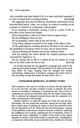 532 Covert operations
with crocodiles and other beasts if he is in water and [with weapons] if
he tries to escape from a burning building. {12.4.22-28}
The aggressor may also be killed by mechanical contrivances of the
kind described below, when, out of piety, he comes to worship on the
occasion of a festival or a frequently visited temple:
(i) by releasing a mechanism causing a wall or a stone to fall on
him after he has entered the temple;
(ii) by letting loose a shower of stones from an upper storey;
(iii) by dislodging a door on him;
(iv) by dropping a beam fixed at one end on him ;
(v) by firing weapons concealed in the image of the deity at him;
(vi) by poisoning the cowdung spread_ on the floor or the water used
for sprinkling in the places where he stays, sits or moves about;
(vii) by poisoning the flowers and incense offered to him;
(viii) by making him inhale [inside the temple] poisonous fumes
concealed by fragrances; or
(ix) by causing him to fall in a spiked pit by the release of a trap
door in the floor under his bed or seat. {12.5.1-8}
[If all these attempts fail, the aggressor's campaign may result in the
weak king becoming besieged. The precautions to be taken by the weak
king before the siege, escaping from the besieged fort without
surrendering, making peace if necessary, escaping when faced with de­
feat and taking revenge after defeat are dealt with in XI.xi.]
CONQUEROR BESIEGING AN ENEMY'S FORT
[The conqueror, who wants to overthrow an enemy who had taken shel­
ter in his own fort, can take a number of steps to minimize the losses
which are inevitable in besieging or storming the fort. One of them is
weakening the morale of the people inside the fort before laying siege.
This is achieved by making the people believe that the conqueror is in
direct communication with the gods.
Another method is to entice the enemy out of the fort and kill him.
Presumably, the fort would then capitulate, having lost the king. More
than a dozen ways of tricking the enemy to leave the protection of his
fort are described in { 13.2} . These fall into four broad groups - playing
on the gullibility of the enemy's belief in miracles or demons, exploiting
his weaknesses such as greed, exploiting his love of elephants, horses or
hunting and, lastly, ambushillg. A number of the tricks involve agents
disguised as ascetics 'with shaven heads or matted locks'; mundajatila is
an expression which often occurs to describe them. Another set of tricks
 
