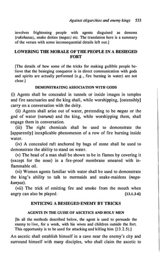 Against oligarchies and enemy kings 533
involves frightening people with agents disguised as demons
(rakshasas), snake deities (nagas) etc. The translation here is a summary
of the verses with some inconsequential details left out.]
LOWERING THE MORALE OF THE PEOPLE IN A BESIEGED
FORT
[The details of how some of the tricks for making gullible people be­
lieve that the besieging conqueror is in direct communication with gods
and spirits are actually performed (e.g. , fire burning in water) are not
clear.]
DEMONSTRATING ASSOCIATION WITH GODS
(i) Agents shall be concealed in tunnels or inside images in temples
and fire sanctuaries and the king shall, while worshipping, [ostensibly]
carry on a conversation with .the deity.
(ii) Agents shall arise out of water, pretending to be nagas or the
god of water (varuna) and the king, while worshipping them, shall
engage them in conversation.
(iii) The right chemicals shall be used to demonstrate the
[apparently] inexplicable phenomenon of a row of fire burning inside
water.
(iv) A concealed raft anchored by bags of stone shall be used to
demonstrate the ability to stand on water.
(v) The head of a man shall be shown to be in flames by covering it
(except for the nose) in a fire-proof membrane smeared with in­
flammable oil.
(vi) Women agents familiar with water shall be used to demonstrate
the king's ability to talk to mermaids and snake-maidens (naga­
kanyas).
(vii) The trick of emitting
angry can also be played. ·
fire and smoke from the mouth when
{13.1.3-6}
ENTICING A BESIEGED ENEMY BY TRICKS
AGENTS JN THE GUISE OF ASCETICS AND HOLY MEN
[In all the methods described below, the agent is used to persuade the
enemy to live, for a week, with his wives and children outside the fort.
This opportunity is to be used for attacking and killing him {13.2.5).]
An ascetic shall establish himself in a cave near the enemy's city and
surround himself with many disciples, who shall claim the ascetic to
 