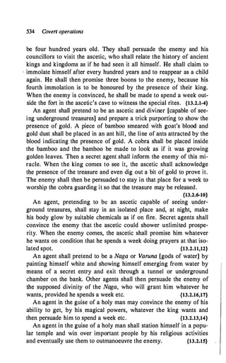 534 Covert operations
be four hundred years old. They shall persuade the enemy and his
councillors to visit the ascetic, who shall relate the history of ancient
kings and kingdoms as if he had seen it all himself. He shall claim to
· immolate himself after every hundred years and to reappear as a child
again. He shall then promise three boons to the enemy, because his
fourth immolation is to be honoured by the presence of their king.
When the enemy is convinced, he shall be made to spend a week out­
side the fort in the ascetic's cave to witness the special rites. {13.2.1-4}
An agent shall pretend to be an ascetic and diviner [capable of see­
ing underground treasures] and prepare a trick purporting to show the
presence of gold. A piece of bamboo smeared with goat's blood and
gold dust shall be placed in an ant hill, the line of ants attracted by the
blood indicating the presence of gold. A cobra shall be placed inside
the bamboo and the bamboo be made to look as if it was growing
golden leaves. Then a secret agent shall inform the enemy of this mi­
racle. When the king comes to see it, the ascetic shall acknowledge
the presence of the treasure and even dig out a bit of gold to prove it.
The enemy shall then be persuaded to stay in that place for a week to
worship the cobra guarding it so that the treasure may be released.
{13.2.6-10}
An agent, pretending to bt: an ascetic capable of seeing under­
ground treasures, shall stay in an isolated place and, at night, make
his body glow by suitable chemicals as if on fire. Secret agents shall
convince the enemy that the ascetic could shower unlimited prospe­
rity. When the enemy comes, the ascetic shall promise him whatever
he wants on condition that he spends a week doing prayers at that iso­
lated spot. {13.2.11,12}
An agent shall pretend to be a Naga or Varuna [gods of water] by
painting himself white and showing himself emerging from water by
means of a secret entry and exit through a tunnel or underground
chamber on the bank. Other agents shall then persuade the enemy of
the supposed divinity of the Naga, who will grant him whatever he
wants, provided he spends a week etc. {13.2.16,17}
An agent in the guise of a holy man may convince the enemy of his
ability to get, by his magical powers, whatever the king wants and
then persuade him to spend a week etc. {13.2.13,14}
An agent in the guise of a holy man shall station himself in a popu­
lar temple and win over important people by his religious activities
and eventually use them to outmanoeuvre the enemy. {13.2.15}
 
