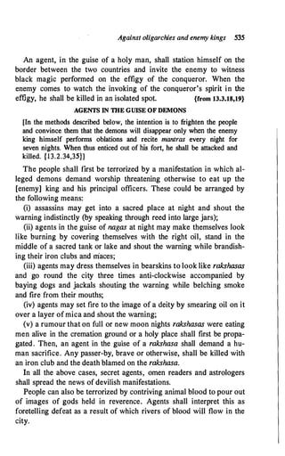 Against oligarchies and enemy kings 535
An agent, in the guise of a holy man, shall station himself on the
border between the two countries and invite the enemy to witness
black magic performed on the effigy of the conqueror. When the
enemy comes to watch the invoking of the conqueror's spirit in the
effigy, he shall be killed in an isolated spot. {from 13.3.18,19}
AGENTS IN TIIE GUISE OF DEMONS
[In the methods described below, the intention is to frighten the people
and convince them that the demons will disappear only when the enemy
king himself performs oblations and recite mantras every night for
seven nights. When thus enticed out of his fort, he shall be attacked and
killed. {13.2.34,35}1
The people shall first be terrorized by a manifestation in which al­
leged demons demand worship threatening otherwise to eat up the
[enemy] king and his principal officers. These could be arranged by
the following means:
(i) assassins may get into a sacred place at night and shout the
warning indistinctly (by speaking through reed into large jars);
(ii) agents in the guise of nagas at night may make themselves look
like burning by covering themselves with the right oil, stand in the
middle of a sacred tank or lake and shout the warning while brandish­
ing their iron clubs and niaces;
(iii) agents may dress themselves in bearskins to look like rakshasas
and go round the city three times anti-clockwise accompanied by
baying dogs and jackals shouting the warning while belching smoke
and fire from their mouths;
(iv) agents may set fire to the image of a deity by smearing oil on it
over a layer ofmica and shout the warning;
(v) a rumour that on full or new moon nights rakshasas were eating
men alive in the cremation ground or a holy place shall first be propa­
gated. Then, an agent in the guise of a rakshasa shall demand a hu­
man sacrifice. Any passer-by, brave or otherwise, shall be killed with
an iron club and the death blamed on the rakshasa.
In all the above cases, secret agents, omen readers and astrologers
shall spread the news of devilish manifestations.
People can also be terrorized by contriving animal blood to pour out
of images of gods held in reverence. Agents shall interpret this as
foretelling defeat as a result of which rivers of blood will flow in the
city.
 