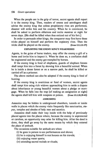 536 Covert operations
When the people are in the grip of terror, secret agents shall report
it to the enemy king. Then, readers of omens and astrologers shall
advise the enemy king that unless propitiatory rites are performed,
disaster will strike him and his country. When he is convinced, he
shall be asked to perform oblations and recite mantras at night for
seven days. [He shall be killed when thus enticed out of his fort.]
In order to persuade other kings, the conqueror may first have these
tricks played on himself and perform the expiatory rites. Then the
tricks shall be played on the enemy. {from 13.2.21-37}
EXPLOITING THE ENEMY KING'S WEAKNESSES
Agents, in the guise of horse traders, may offer the enemy a gift of a
horse and invite him to inspect it. When he does so, a confusion shall
be engineered and the enemy got trampled by horses.
If the enemy king is fond of elephants, guards of elephant forests
shall tempt him into a forest by showing him a beautiful animal. When
he is inside a dense forest or on a narrow path, he shall be killed or
carried off as a prisoner.
The above method can also be adopted if the enemy king is fond of
hunting.
If the enemy king is avaricious or fond of women, secret agents
shall tempt him using rich widows approaching him to settle a dispute
about inheritance or young beautiful women about a pledge or mort­
gage. When he falls into the trap [of making an assignation at night]
the agents shall kill him with weapons or poison. {from 13.2.20,39-43}
AMBUSHING
Assassins may be hidden in underground chambers, tunnels or inside
walls in places which the enemy visits frequently like sanctuaries, stu­
pas, temples and abodes of holy men and ascetics.
Assassins. shall make their way inside with the help of previously
placed agents into the places where, because the enemy is unprotected
or careless, an opportunity may arise for killing him. After the deed is
done, they shall go away by the same means by which they entered
the place of ambush.
The occasions suitable for ambush are when:
(i) he goes in person to see performances and shows;
(ii) he is enjoying himself in rest houses on his travels;
(iii) enjoying water sports;
(iv) attending sacred recitals or rituals;
 
