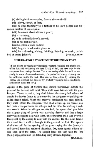 Against oligarchies and enemy kings 537
(v) visiting birth ceremonies, funeral rites or the ill;
(vi) in love, sorrow or fear;
(vii) he goes trustingly to a festival of his own people and be-
comes careless of his security;
(viii) he moves about without a guard;
(ix) it is raining;
(x) he is in the middle of a crowd;
(xi) he has lost his way;
(xii) he enters a place on fire;
(xiii) he goes to a deserted place; or
(xiv) he is dressing, dining, drinking, listening to music, on his
bed or seated [alone?] {from 13.2.44-50}
INFILTRATING A FORCE INSIDE THE ENEMY FORT
[If the efforts at waging psychological warfare, -enticing the enemy out
of his fort and weakening him (see XI.xi) all fail, the next step for the
conqueror is to besiege the fort. The actual taking of the fort will be less
costly in terms of men and material, if a part of the besieger's army can
be infiltrated inside the fort. This can be done either by tricking the
enemy into opening the gates or by gradually building up a clandestine
armed unit inside the fort.]
Agents in the guise of hunters shall station themselves outside the
gates of the fort and sell meat. They shall make friends with the gate
keepers. Twice or thrice, they shall inform the enemy beforehand of
attacks by dacoits [made to come true by the conqueror organizing so­
called dacoit raids]. When the enemy's confidence has been gained,
they shall inform the conqueror who shall divide up his forces into
two parts - one part near the villages and the other for making a sud­
den assault. When the villages are attacked, the agents shall proclaim
that a great gang of dacoits was attacking fiercely and that a large
army was needed to deal with them. The conqueror shall take over the
force sent by the enemy to deal with the dacoits. [In the mean time,]
the assault force shall be brought to the gates of the fort. The agents
shall then call for the opening of the gates saying that the [enemy's
anti-dacoit] force had returned victorious. Or, other agents hidden in­
side shall open the gates. The assault force can then take the fort
[being unprepared and the defending army already depleted] .
{13.3.40-43}
 