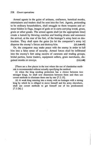 538 Covert operations
Armed agents in the guise of artisans, craftsmen, heretical monks,
entertainers and traders shall be sent into the fort. Agents, pretending
to be ordinary householders, shall smuggle to them weapons and ar­
mour hidden in flags, images of gods or in carts carrying wood, grass,
grain or other goods. The armed agents shall [at the appropriate time]
create a tumult by blowing conches and beating drums and announce
the arrival, at the rear of the fort, of the besieger's army bent on des­
truction. They shall open the gates [to let the conqueror's army in]
disperse the enemy's forces and destroy him. {13.3.44-47}
Or, the conqueror may make peace with the enemy in order to lull
him into a false sense of security. Armed forces shall be infiltrated
into the enemy's fort using escorts of caravans and trading groups,
bridal parties, horse traders, equipment sellers, grain merchants, dis­
guised monks or envoys. {13.3.48}
[There are a few places in the text where the use of clandestine meth­
ods is recommended without actually specifying the method:
(i) when the king needing protection has a choice between two
stronger kings, he shall sow dissension between them and then use
covert methods to eliminate them one by one {7.2. 15}.
(ii) A weak king entering into a treaty with no hostages with a strong
king by which he is obliged to move himself and his army elsewhere,
shall use covert methods to get himself out of his predicament
{7.3.26}.]
 