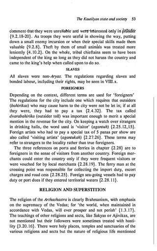 The Kautilyan state and society 53
comment-that they we're unreliable· and were·interested orilyln"plunaer
{9.2. 18-20} . As troops they were us'eful in showing the way, putting
down a small enemy incursion or when their special skills made them
valuable {9�2.8}. Theft by them of small animals was treated more
leniently {4. 10.2}. On the whole, tribal chieftains seem to have been
independent of the king so long as they did not harass the country and
came to the king's help when called upon to do so.
SLAVES
All slaves were non-Aryas. The regulations regarding slaves and.
bonded labour, incl1:1ding their rights, may be seen in VIII.x.
FOREIGNERS
Depending on the context, different terms are used for 'foreigners'
The regulations for the city include one which requires that outsiders
(bahirikas) who may cause harm to the city were not be let in; if at all
they were, they had to pay a tax {2.4.32}. The tax called
dvarabahirika (outsider toll) was important enough to merit a special
mention in the revenue for the city. On keeping a watch over strangers
in drinking halls,. the word used is 'visitor' (agantuh) {2.25. 12, 15}.
Foreign artists who had to pay a special tax of 5 panas per show are
also called 'visiting artists' (agantukah) {2.27.26} . These terms may
refer to strangers to the locality rather than true foreigners.
The thi:ee references on ports and ferries in chapter {2.28} are to
foreigners in the sense of visitors from another country. Foreign mer­
chants could enter the country only if they were frequent visitors or
were vouched for by local merchants {2.28. 19} . The ferry man at the
crossing point was responsible for collecting the import duty, escort
charges and road cess {2.28.25} . Foreign sea-going vessels had to pay
duty or port dQes if they entered territorial waters {2.28. 1 1} .
RELIGION AND SUPERSTITION
The religion of the Arthashastra is clearly B�ahinanism, with emphasis
on the supremacy of the Vedas; for 'the world, when maintained in
accordance with Vedas, will ever prosper and not perish' { 1 .3. 17}.
The teachings of other religions and sects, like Sakyas or Ajivikas, are
not mentioned but their followers were sometimes treated with hosti­
lity {3.20. 16} . There were holy places, temples and sanctuaries of the
various religions and sects but the nature of religious life mentioned
 