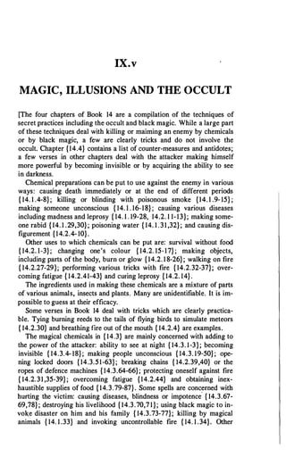 IX.v
MAGIC, ILLUSIONS AND THE OCCULT
[The four chapters of Book 14 are a compilation of the techniques of
secret practices including the occult and black magic. While a large part
of these techniques deal with killing or maiming an enemy by chemicals
or by black magic, a few are clearly tricks and do not involve the
occult. Chapter {14.4} contains a list of counter-measures and antidotes;
a few verses in other chapters deal with the attacker making himself
more powerful by becoming invisible or by acquiring the ability to see
in darkness.
Chemical preparations can be put to use against the enemy in various
ways: causing death immediately or at the end of different periods
{ 14. 1 .4-8}; killing or blinding with poisonous smoke {14.1 .9-15} ;
making someone unconscious { 14. 1 . 16-18}; causing various diseases
including madness and leprosy { 14. 1 . 19-28, 14.2. 1 1-13}; making some­
one rabid {14. 1 .29,30}; poisoning water { 14. 1.31,32}; and causing dis­
figurement {14.2.4-10}.
Other uses to which chemicals can be put are: survival without food
{ 14.2. 1-3}; changing one's colour { 14.2. 15-17}; making objects,
including parts of the body, burn or glow {14.2. 18-26}; walking on fire
{ 14.2.27-29}; performing various tricks with fire {14.2.32-37}; over­
coming fatigue { 14.2.41-43} and curing leprosy {14.2. 14}.
The ingredients used in making these chemicals are a mixture of parts
of various animals, insects and plants. Many are unidentifiable. It is im­
possible to guess at their efficacy.
Some verses in Book 14 deal with tricks which are clearly practica­
ble. Tying burning reeds to the tails of flying birds to simulate meteors
{ 14.2.30} and breathing fire out of the mouth { 14.2.4} are examples.
The magical chemicals in {14.3} are mainly concerned with adding to
the power of the attacker: ability to see at night { 14.3. 1-3}; becoming
invisible { 14.3.4-18}; making people unconscious { 14.3. 19-50}; ope­
ning locked doors {14.3.51-63}; breaking chains { 14.2.39,40} or the
ropes of defence machines {14.3.64-66}; protecting oneself against fire
{ 14.2.31,35-39}; overcoming fatigue {14.2.44} and obtaining inex­
haustible supplies of food {14.3.79-87}. Some spells are concerned with
hurting the victim: causing diseases, blindness or impotence
.
{ 14.3.67-
69,78}; destroying his livelihood {14.3.70,71}; using black magic to in­
voke disaster on him and his family { 14.3.73-77}; killing by magical
animals { 14. 1 .33} and invoking uncontrollable fire { 14. 1 .34}. Other
 