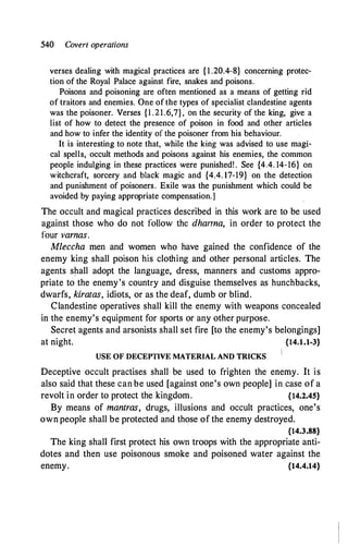 540 Covert operations
verses dealing with magical practices are { 1 .20.4-8} concerning protec­
tion of the Royal Palace against fire, snakes and poisons.
Poisons and poisoning are often mentioned as a means of getting rid
of traitors and enemies. One of the types of specialist clandestine agents
was the poisoner. Verses {l .21.6,7}, on the security of the king, give a
list of how to detect the presence of poison in food and other articles
and how to infer the identity of the poisoner from his behaviour.
It is interesting to note that, while the king was advised to use magi­
cal spells, occult methods and poisons against his enemies, the common
people indulging in these practices were punished! . See {4.4. 14-16} on
witchcraft, sorcery and black magic and {4.4. 17-19} on the detection
and punishment of poisoners. Exile was the punishment which could be
avoided by paying appropriate compensation.]
The occult and magical practices described in this work are to be used
against those who do not follow the dhanna, in order to protect the
four varnas.
Mleccha men and women who have gained the confidence of the
enemy king shall poison his clothing and other personal articles. The
agents shall adopt the language, dress, manners and customs appro­
priate to the enemy's country and disguise themselves as hunchbacks,
dwarfs, kiratas, idiots, or as the deaf, dumb or blind.
Clandestine operatives shall kill the enemy with weapons concealed
in the enemy's equipment for sports or any other purpose.
Secret agents and arsonists shall set fire [to the enemy's belongings]
at night. {14.1.1-3}
USE OF DECEPTIVE MATERIAL AND TRICKS
Deceptive occult practises shall be used to frighten the enemy. It is
also said that these can be used [against one's own people] in case of a
revolt in order to protect the kingdom. {14.2.45}
By means of mantras, drugs, illusions and occult practices, one's
own people shall be protected and those of the enemy destroyed.
{14.3.88}
The king shall first protect his own troops with the appropriate anti­
dotes and then use poisonous smoke and poisoned water against the
enemy. {14.4.14}
 