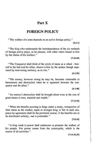 Part X
FOREIGN POLICY
"The welfare of a state depends on an active foreign policy."
{6.2.1}
"The king who understands the interdependence of the six methods
of foreign policy plays, as he pleases, with other rulers bound to him
by the chains of his intellect. "
{7.18.44}
"The Conqueror shall think of the circle of states as a wheel - him­
self at the hub and his allies, drawn to him by the spokes though sepa­
rated by intervening territory, as its rim. "
{6.2.39}
"The enemy, however strong he may be, becomes vulnerable to
harassment and destruction when he is squeezed between the con­
queror and his allies."
{6.2.40}
"An enemy's destruction shall be brought about even at the cost of
great losses in men, material and wealth. "
{7.13.33}
" When the benefits accruing to kings under a treaty, irrespective of
their status as the weaker, equal or stronger king, is fair to each one,
peace by agreement shall be the preferred course; if the benefits are to
be distributed unfairly, war is preferable."
{7.8.34}
" A king weak in power shall endeavour to promote the welfare of
his people. For power comes from the countryside, which is the
source of all activities. "
{7.14.18,19}
 