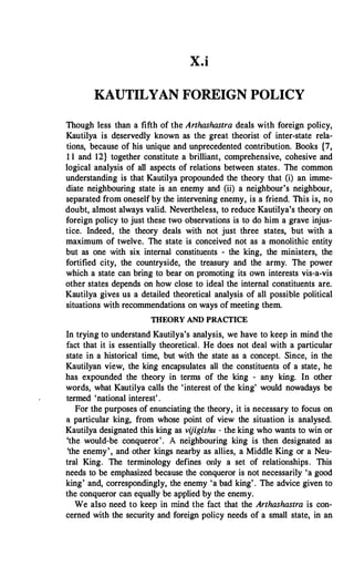 X.i
KAUTILYAN FOREIGN POLICY
Though less than a fifth of the Arthashastra deals with foreign policy,
Kautilya is d()servedly known as the great theorist of inter-state rela­
tions, because of his unique and unprecedented contribution. Books {7,
1 1 and 12} together constitute a brilliant, comprehensive, cohesive and
logical analysis of all aspects of relations between states. The common
understanding is that Kautilya propounded the theory that (i) an imme­
diate neighbouring state is an enemy and (ii) a neighbour's neighbour,
separated from oneself by the intervening enemy, is a friend. This is, no
doubt, almost always valid. Nevertheless, to reduce Kautilya's theory on
foreign policy to just these two observations is to do him a grave injus­
tice. Indeed, the theory deals with not just three states, but with a
maximum of twelve. The state is conceived not as a monolithic entity
but as one with six internal constituents - the king, the ministers, the
fortified city, the countryside, the treasury and the army. The power
which a state can bring to bear on promoting its own interests vis-a-vis
other states depends on how close to ideal the internal constituents are.
Kautilya gives us a detailed theoretical analysis of all possible political
situations with recommendations on ways of meeting them.
THEORY AND PRACTICE
In trying to understand Kautilya's analysis, we have to keep in mind the
fact that it is essentially theoretical. He does not deal with a particular
state in a historical time, but with the state as a concept. Since, in the
Kautilyan view, the king encapsulates all the constituents of a state, he
has expounded the theory in terms of the king - any king. In other
words, what Kautilya calls the 'interest of the king' would nowadays be
termed 'national interest' .
For the purposes of enunciating the theory, it is necessary to focus on
a particular king, from whose point of view the situation is analysed.
Kautilya designated this king as vijigishu - the king who wants to win or
'the would-be conqueror'. A neighbouring king is then designated as
'the enemy', and other kings nearby as allies, a Middle King or a Neu­
tral King. The terminology defines only a set of relationships. This
needs to be emphasized because the conqueror is not necessarily 'a good
king' and, correspondingly, the enemy 'a bad king' . The advice given to
the conqueror can equally be applied by the enemy.
We also need to keep in mind the fact that the Arthashastra is con­
cerned with the security and foreign policy needs of a small state, in an.
 