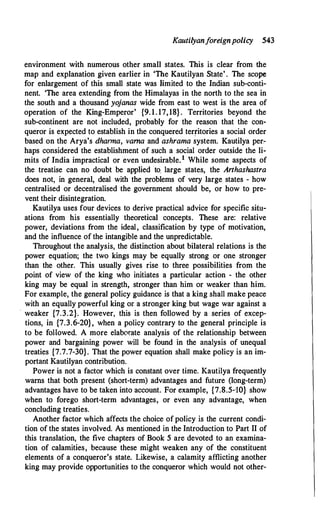 Kautilyanforeignpolicy 543
environment with numerous other small states. This is clear from the
map and explanation given earlier in 'The Kautilyan State' . The scope
for enlargement of this small state was limited to the Indian sub-conti­
nent. 'The area extending from the Himalayas in the north to the sea in
the south and a thousand yojanas wide from east to west is the area of
operation of the King-Emperor' {9. 1. 17,18} . Territories beyond the
sub-continent are not included, probably for the reason that the con­
queror is expected to establish in the conquered ter�itories a social order
based on the Arya's dharma, vama and ashrama system. Kautilya per�
haps considered the establishment of such a social order outside the li­
mits of India impractical or even undesirable.1 While some aspects of
the treatise can no doubt be applied to. large states, the Anhashastra
does not, in general, deal with the problems of very large states - how
centralised or decentralised the government should be, or how to pre­
vent their disintegration.
Kautilya uses four devices to derive practical advice for specific situ­
ations from his essentially theoretical concepts. These are: relative
power, deviations from the ideal, classification by type of motivation,
and the influence of the intangible and the unpredictable.
Throughout the analysis, the distinction about bilateral relations is the
power equation; the two kings may be equally strong or one stronger
than the other. This usually gives rise to three possibilities from the
point of view of the king who initiates a particular action - the other
king may be equal in strength, stronger than him or weaker than him.
For example, the general policy guidance is that a king shall make peace
with an equally powerful king or a stronger king but wage war against a
· weaker {7.3.2}. However, this is then followed by a series of excep­
tions, in {7.3.6-20}, when a policy contrary to the general principle is
to be followed. A more elaborate analysis of the relationship between
power and bargaining power will be found in the analysis of unequal
treaties {7.7.7-30}. That the power equation shall make policy is an im­
portant Kautilyan contribution.
Power is not a factor which is constant over time. Kautilya frequently
warns that both present (short-term) advantages and future (long-term)
advantages have to be taken into account. For example, {7.8.5-10} show
when to forego short-term advantages, or even any advantage, when
concluding treaties.
Another factor which affects the choice ofpolicy is the current condi­
tion of the states involved. As mentioned in the Introduction to Part II of
this translation, the five chapters of Book 5 are devoted to an examina­
tion of calamities, because these might weaken any of the constituent
elements of a conqueror's state. Likewise, a calamity afflicting another
king may provide opportunities to the conqueror which would not other-
 