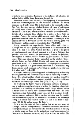 544 Foreignpolicy
wise have been available. References to the influence of calamities on
policy choices will be found throughout the analysis.
In the first exposition of the theory of foreign policy, Kautilya divides
states into two broad groups, the first two circles of States - the hostil!!
ones and the friendly ones. This is too broad to be practically useful.
We find, therefore, precise subclassifications of types of neighbours
{7. 18.29}, types of allies {7.9.43-49, 7. 18.31-42, 8.5.22-30} and types
of vassals {7. 16. 10- 15} . The classification takes into account the charac­
teristics of a particular king, whether he is active or lazy, fickle or
steadfast. Further, the motives which prompt another king to . adopt a
particular course of action are often also examined. An example is the
analysis of what to do with an ally who has violated a treaty, gone over
to the enemy and then wants to return to the fold {7.6.23-28}.
Lastly, intangible and unpredictable factors affect policy choices.
Kautilya does not count power purely in terms of the resources of the
state or the size of the army. Greater importance is given to the power
of good command, analysis and judgment as well as to following just
policies. The word 'mantra' for good counsel, analysis and judgment,
also appears in 'mantra yuddha' 'warfare by good counsel', i.e. diplo­
macy. There are intangible factors dependent on the intellect. Unpre­
dictable factors are Acts of God. 'Events, both human and providential,
govern this world; . . .If an Act of God results in helping the achievement
of one's objective, it is good fortune; otherwise, it is misfortune. Any
human action which increases one's welfare is a good policy; otherwise
it is a bad policy' {6.2.6-12}.
Kautilya's eminently practical approach to foreign policy is shown by
his disagreement with earlier teachers on how a weak king should be­
have. 'One should neither submit spinelessly nor sacrifice oneself in
foolhardy valour. It is better to adopt such policies as would enable one
to survive and live to fight another day' {7. 15. 13-20, 12. 1 . 1-9}.
In developing the theory, Kautilya often uses a technique of compari­
son to indicate the preferred course of action. He visualizes a hypotheti­
cal situation of two kings deciding to do similar things; whoever makes
a better choice is said to have 'outmanoeuvred' the other. The word
'outmanoeuvring' (atisamdhi) occurs whenever it is necessary to indi­
cate an order of preference. This is purely a technique used for elucida­
tion and does not imply that the hypothetical situations of the two king's
acting in a similar way occur in reality. It is akin to the form of argu­
ment 'If I did this and my enemy did that. . . '.
It is in the discussion of foreign policy that we see the power of
Kautilya's intellect. Being basically a theoretical discussion, there are no
descriptive passages and no tiresome lists. The classifications of friendly
or hostile kings are there, not for pedantic or superfluous reasons, but
because they illuminate the theory and bring it closer to reality. The
 