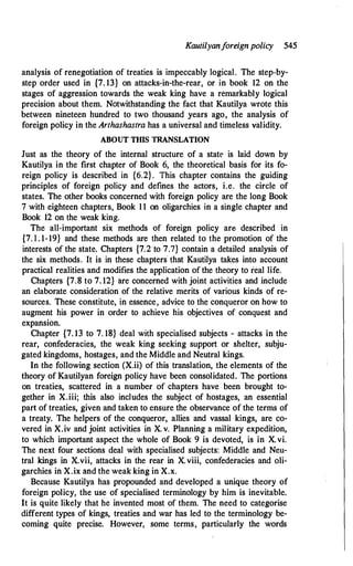 Kautilyanforeign policy 545
analysis of renegotiation of treaties is impeccably logical. The step-by­
step order used in {7. 13} on attacks-in-the-rear, or in book 12 on the
stages of aggression towards the weak king have a remarkably logical
precision about them. Notwithstanding the fact that Kautilya wrote this
between nineteen hundred to two thousand years ago, the analysis of
foreign policy in the Arthashastra has a universal and timeless validity.
ABOUT THIS TRANSLATION
Just as the theory of the internal structure of a state is laid down by
Kautilya in the first chapter of Book 6, the theoretical basis for its fo­
reign policy is described in {6.2} . This chapter contains the guiding
principles of foreign policy and defines the actors, i.e. the circle of
states. The other books concerned with foreign policy are the long Book
7 with eighteen chapters, Book 11 on oligarchies in a single chapter and
Book 12 on the weak king.
The all-important six methods of foreign policy are described in
{7. l . 1-19} and these methods are then related to the promotion of the
interests of the state. Chapters {7.2 to 7.7} contain a detailed analysis of
the six methods. It is in these chapters' that Kautilya takes into account
practical realities and modifies the application of the theory to real life.
Chapters {7.8 to 7. 12} are concerned with joint activities and include
an elaborate consideration of the relative merits of various kinds of re­
sources. These constitute, in essence, advice to the conqueror on how to
augment his power in order to achieve his objectives of conquest and
expansion.
Chapter {7. 13 to 7. 18} deal with specialised subjects - attacks in the
rear, confederacies, the weak king seeking support or shelter, subju­
gated kingdoms, hostages, and the Middle and Neutral kings.
In the following section (X.ii) of this translation, the elements of the
theory of Kautilyan foreign policy have been consolidated. The portions
on treaties, scattered in a number of chapters have been brought to­
gether in X.iii; this also includes the subject of hostages, an essential
part of treaties, given and taken to ensure the observance of the terms of
a treaty. The helpers of the conqueror, allies and vassal kings, are co­
vered in X.iv and joint activities in X. v. Planning a military expedition,
to which important aspect the whole of Book 9 is devoted, is in X. vi.
The next four sections deal with specialised subjects: Middle and Neu­
tral kings in X.vii, attacks in the rear in X.viii, confederacies and oli­
garchies in X.ix and the weak king in X.x.
Because Kautilya has propounded and developed a unique theory of
foreign policy, the use of specialised terminology by him is inevitable.
It is quite likely that he invented most of them. The need to categorise
different types of kings, treaties and war has led to the terminology be­
coming quite precise. However, some terms, particularly the words
 