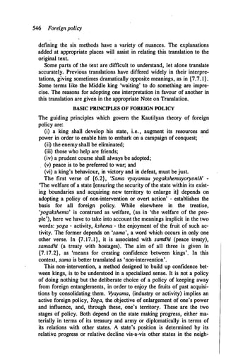 546 Foreignpolicy
defining the six methods have a variety of nuances. The explanations
added at appropriate places will assist in relating this translation to the
original text.
Some parts of the text are difficult to understand, let alone translate
accurately. Previous translations have differed widely in their interpre­
tations, giving sometimes dramatically opposite meanings, as in {7.7. 1} .
Some terms like the Middle king 'waiting' to do something are impre­
cise. The reasons for adopting one interpretation in favour of another in
this translation are given in the appropriate Note on Translation.
BASIC PRINCIPLES OF FOREIGN POLICY
The guiding principles which govern the Kautilyan theory of foreign
policy are:
(i) a king shall develop his state, i.e. , augment its resources and
power in order to enable him to embark on a campaign of conquest;
(ii) the enemy shall be eliminated;
(iii) those who help are friends;
(iv) a prudent course shall always be adopted;
(v) peace is to be preferred to war; and
(vi) a king's behaviour, in victory and in defeat, must be just.
The first verse of {6.2}, 'Sama vyayamau yogakshemayoryonih' -
'The welfare of a state [ensuring the security of the state within its exist­
ing boundaries and acquiring new territory to enlarge it] depends on
adopting a policy of non-intervention or overt action' - establishes the
basis for all foreign policy. While elsewhere in the treatise,
'yogakshema' is construed as welfare, (as in 'the welfare of the peo­
ple'), here we have to take into account the meanings implicit in the two
words: yoga - activity, kshema - the enjoyment of the fruit of such ac­
tivity. The former depends on 'sama', a word which occurs in only one
other verse. In {7. 17. 1}, it is associated with samdhi (peace treaty),
samadhi (a treaty with hostages): The aim of all three is given in
{7. 17.2}, as 'means for creating confidence between kings'. In this
context, sama is better translated as 'non-intervention'.
This non-intervention, a method designed :to build up confidence bet­
ween kings, is to be understood in a specialized sense. It is not a policy
of doing nothing but the deliberate choice of a policy of keeping away
from foreign entanglements, in order to enjoy the fruits of past acquisi­
tions by consolidating them. V
yayama, (industry or activity) implies an
active foreign policy, Yoga, the objective of enlargement of one's power
and influence, and, through these, one's territory. These are the two
stages of policy. Both depend on the state making progress, either ma­
terially in terms of its treasury and army or diplomatically in terms of
its relations with other states. A state's position is determined by its
relative progress or relative decline vis-a-vis other states in the neigh-
 