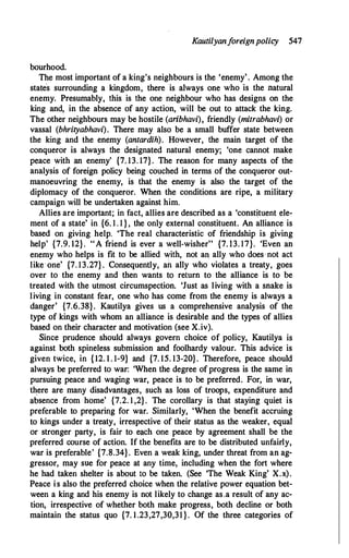 Kautilyanforeignpolicy 547
bourhood.
The most important of a king's neighbours is the 'enemy'. Among the
state's surrounding a kingdom, there is always one who is the natural
enemy. Presumably, this is the one neighbour who has designs on the
king and, in the absence of any action, will be out to attack the king.
The other neighbours may be hostile (aribhavi), friendly (mitrabhavi) or
vassal (bhrityabhavi). There may also be a small buffer state between
the king and the enemy (antardih). However, the main target of the
conqueror is always the designated natural enemy; 'one cannot make
peace with an enemy' {7. 13. 17}. The reason for many aspects of the
analysis of foreign policy being couched in terms of the conqueror out­
manoeuvring the enemy, is that the enemy is also the target of the
diplomacy of the conqueror. When the conditions are ripe, a military
campaign will be undertaken against him.
Allies are important; in fact, allies are described as a 'constituent ele­
ment of a state' in {6. 1 . 1 } , the only external constituent. An alliance is
based on giving help. 'The real characteristic of friendship is giving
help' {7.9. 12}. "A friend is ever a well-wisher" {7. 13. 17}. 'Even an
enemy who helps is fit to be allied with, not an_ ally who does· not act
like one' {7. 13.27} . Consequently, an ally who violates a treaty, goes
over to the enemy and then wants to return to the alliance is to be
treated with the utmost circumspection. 'Just as living with a snake is
living in constant fear, one who has come from the enemy is always a
danger' {7.6.38}. Kautilya gives us a comprehensive analysis of the
type of kings with whom an alliance is desirable and the types of allies
based on their character and motivation (see X.iv).
Since prudence should always govern choice of policy, Kautilya is
against both spineless submission and foolhardy valour. This advice is
given twice, in {12. 1. 1-9} and {7. 15. 13-20}. Therefore, peace should
always be preferred to war: 'When the degree ofprogress is the same in
pursuing peace and waging war, peace is to be preferred. For, in war,
there are many disadvantages, such as loss of troops, expenditure and
absence from home' {7.2. 1 ,2}. The corollary is that staying quiet is
preferable to preparing for war. Similarly, 'When the benefit accruing
to kings under a treaty, irrespective of their status as the weaker, equal
or stronger party, is fair to each one peace by agreement shall be the
preferred course of action. If the benefits are to be distributed unfairly,
war is preferable' {7.8.34}. Even a weak king, under threat from an ag­
gressor, may sue for peace at any time, including when the fort where
he had taken shelter is about to be taken. (See 'The Weak King' X.x).
Peace is also the preferred choice when the relative power equation bet­
ween a king and his enemy is not likely to change as,a result of any ac­
tion, irrespective of whether both make progress, both decline or both
maintain the status quo {7. 1.23,27,30,31}. Of the three categories of
 
