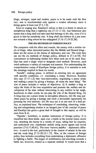 548 Foreign policy
kings, stronger, equal and weaker, peace is to be made with the first
two; war is recommended only against a weaker adversary since it
brings gains at least cost {7.3. 1-5}.
Even in waging war, Kautilya's advice is that it is better to attack an
unrighteous king than a righteous one {7. 13. 1 1-12}. Just behaviour also
means that a king shall not take land that belongs to his ally, even if it is
given to him by somebody else. A king shall also behave in a just man­
ner towards a king whom he has subjugated {7. 16. 17, 19-23,28}.

THE SIX METHODS OF FOREIGN POLICY
The conqueror with his allies and vassals, the enemy with a similar cir­
cle of kings, other interested parties like the Middle and Neutral kings -
these are the actors in the drama of diplomacy and war. The tools they
use are the six methods of foreign policy, defined in {7. 1 .6-19}. For
convenience in elaborating further how these tools are to be used, Kau­
tilya has used a single word to designate each method. However, each
word embraces a variety of concepts and nuances. For understanding the
comprehensive sweep of Kautilyan foreign policy, it is essential to note
the meanings implicit in these six words.
'Samdhi', making peace, is defined as entering into an agreement
with specific conditions, i.e. concluding a treaty. However, Kautilya
also says {7. 17. 1 ,2} that 'non-intervention, negotiating a peace treaty
and making a peace by giving a hostage, all mean the same thing'. The
aim of peace includes a variety of objectives. (i) It enables a king to
enjoy the fruits of his own acquisition and promote the welfare and de­
velopment of his state without intervening in any conflict in his neigh­
bourhood; in other words, he can play the role of the Neutral King. (ii)
A king may use a peace treaty to strengthen alliances. (iii) He may pur­
chase peace by giving a hostage and await a favourable opportunity for
pursuing his own interests. (iv) He may use it as one arm of a dual po­
licy, as explained later. The techniques of concluding, observing, violat­
ing and renegotiating treaties is an integral part of the concept of peace
and Kautilya has given a great deal ,of thought to this aspect, as will be
seen from X.iii.
'Vigraha', hostilities, is another instrument of foreign policy. It is
classified into three kinds: open war' a battle in the normal sense; secret
war, attacking the enemy in a variety of ways, taking him by surprise;
and undeclared war, clandestine attacks using secret agents and occult
practices {7.6. 17,40,41}. The term 'mantra yuddha' - diplomatic offen­
sive - is used in the text, particularly in the context of attacks in the rear
and the weak king {7. 13.29;12. l . 17} . War, in the context of foreign
policy thus includes everything from undertaking a diplomatic offensive
to fighting a battle. The stages of mobilisation and marching towards a
battle are, however, treated as a separate method. It would seem that a
 