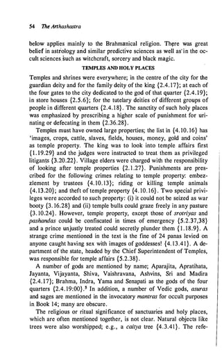 54 The Arthashastra
below applies mainly to the Brahmanical religion. Thyre was great
belief in astrology and similar predictive sciences as well as' in the oc­
cult sciences such as witchcraft, sorcery and black magic.
TEMPLES AND HOLY PLACES
Temples and shrines were everywhere; in the centre of the city for the
guardian deity and for the family deity of the king {2.4. 17}; at each of
the four gates to the city dedicated to the god of that quarter {2.4. 19};
in store houses {2.5.6}; for the tutelary deities of different groups of
people in different quarters {2.4. 1 8} . The sanctity of such holy places
was emphasized by prescribing a higher scale of punishment for uri­
nating or defecating in them {2.36.28}.
Temples must have owned large properties; the list in {4. 10. 16} has
'images, crops, cattle, slaves, fields, houses, money, gold and coins'
as temple property. The king was to look into temple affairs first
{1. 19.29} and the judges were instructed to treat them as privileged
litigan� {3.2022} . Village elders were charged with the responsibility
of looking after temple properties {2. 1 .27}. Punishments are pres­
cribed for the following crimes relating to temple property: embez­
zlement by trustees {4. 10. 13}; riding or killing temple animals
{4. 13.20}; and theft of temple property {4. 10. 16} . Two special privi­
leges were accorded to such property: (i) it could not be seized as war
booty {3. 16.28} and (ii) temple bulls could graze freely in any pasture
{3. 10.24} . However, temple property, except those of srotriyas and
pashandas could be confiscated in times of emergency {5.2.37,38}
and a prince unjustly treated could secretly plunder them { 1 . 18.9}. A
strange crime mentioned in the text is the fine of 24 panas levied on
anyone caught having sex with images of goddesses! {4. 13.41}. A de­
partment of the state, headed by the Chief Superintendent of Temples,
was responsible for temple affairs {5.2.38} .
A number of gods are mentioned by name; Aparajita, Apratihata,
Jayanta, Vijayanta, Shiva, Vaishravana, Ashvins, Sri and Madira
{2.4. 17}; Brahma, Indra, Yama and Senapati as the gods of the four
quarters {2.4. 19:00} .5 In addition, a number of Vedic gods, asuras
and sages are mentioned in the invocatory mantras for occult purposes
in. Book 14; many are obscure. .
The religious or ritual significance of sanctuaries and holy places,
which are often mentioned together, is not clear. Natural objects like
trees were also worshipped; e.g. , a caitya tree {4.3.41 } . The refe-
 