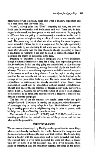 Kautilyanf
oreignpolicy 549
declaration of war is actually made only when a military expedition sets
up a base camp near the battle field.
'Asana', staying quiet, and 'Yana', preparing for war, are two me­
thods used in connection with both peace and war. These are, in fact,
stages in the transition from peace to war and vice-versa. Staying quiet
is different from the policy ofnon-intervent�on mentioned earlier and is
actually a pause in implementing a policy of peace or war already initi­
ated. The pause may be of short
.
duration waiting for some improve­
ment, extended if there has to be a longer wait for the righ� opportunity
and deliberate by not choosing to act when one can do so. During the
pause after declaring war one may choose to change to a policy of peace
if conditions so warrant; it can also be used to change the target of at­
tack from the enemy to the enemy-in-the-rear.
Deciding to undertake a military campaign was a very important,
though not totally irrevocable, step for a
·
king. The impression given in
the Anhashastra is that the king going on a march had to take the army
a long way out of the country, leaving the capital city in the hands· of a
Viceroy. The march meant heavy expenses in mobilisation and transport
of the troops as well as a long absence from the capital. A king could
mobilise but not actually set out on a campaign; this is implied in the
concept of the pause after declaring war. But such pauses also involved
expenditure in maintaining an already mobilised army; hence, even
mobilisation could riot be undertaken without careful consideration.
Though it is one of the six methods of foreign policy and, therefore, a
part of Book 7, Kautilya has devoted the whole of Book 9 to an analysis
of the factors to be taken into account before a decision is made to un­
dertake a military campaign.
The last two of the six methods are special cases which are quite
straight-forward. 'Samsraya' is seeking the protection, when threatened,
of a stronger king or taking refuge in a fort. 'Dvaidhibhava' is the po­
licy of making peace with a neighbouring king in order to pursue, with
his hefp, the policy of hostility towards another. .
The two sets of verses in {7. 15.21-30} and {7. 16. 17-33} make an in­
teresting parallel on the mutual behaviour of the protector and the one
who seeks the protection.
TIIE SPECIAL CAS.lj:S
The environment envisaged by Kautilya makes provision for some kings
who are not directly involved in the conflict between the conqueror and
the enemy but can influence the course of that conflict. The Middle king
shares a border with the antagonists and is more powerful than both.
The Neutral king is even more powerful but does not share a border
with any of them. It is not necessary that, in a given situatio!l, these
kings be present; if they are, then their potential influence on the course
 