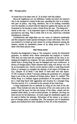 550 Foreignpolicy
of events has to be taken note of. X. vii deals with this subject.
Since all neighbours are, by definition, hostile and since the enemy's
ally is the conqueror's enemy-in-the-rear, guarding the rear is an impor­
tant part of policy. Any king, therefore, has to be looking constantly
over his shoulder, to ensure that his objectives against the enemy are not
frustrated by his having to meet a threat from the rear. 'Parshnigraha' -
attack in the rear - is an important aspect of foreign policy and can be
practised by any king. This is dealt with in X.viii, which has a detailed
introductory comment.
Confederacies and oligarchies are two cases of collective leadership
and the conqueror needs special techniques to deal with them. One obvi­
ous method is to break up such unions by sowing dissension among the
leaders, usually by clandestine means or by using secret agents. X.ix
deals with these special cases.
THE WEAK KING
Kautilya has designated a king as 'the conqueror' purely for theoretical
purposes, to indicate from whose stand-point the analysis is written.
This does not mean that the conqueror is successful all the time in en­
larging his kingdom by conquest. He may sometimes find himself under
attack from a strong king; he may be besieged and even overthrown. A
theory of foreign policy which assumes that a king will always win will
be an incomplete one. Advice on the policies which a weak king should
follow is necessary to complete the analysis of all aspect �f foreign po­
licy. Chapter 15 of Book 7 and Book 12 both deal with this aspect.
{7. 15} is placed in Book 7 because seeking the protection of a stronger
king is one of the six methods of foreign policy. Book 12, entitled 'The
Weak King' is a brilliant logical presentation of the proper behaviour
for a weak king faced with aggression and invasion by a stronger king.
The last section, X.x, is devoted to the concept of the weak king.
A king implements the six methods by using all the tools at his dis­
posal. These include not only the resources of his own state such as the
treasury and the army but also the troops of his allies, vassals and de­
pendent tribal chiefs, as well as hired persons. In addition, the king can
send envoys for his diplomacy. At every stage his clandestine agents can
be used to further his interests. Subversion of the enemy is as much a
part of foreign policy as anything else. The extensive use of clandestine
agents and methods have been translated in Part IX of this translation.
 