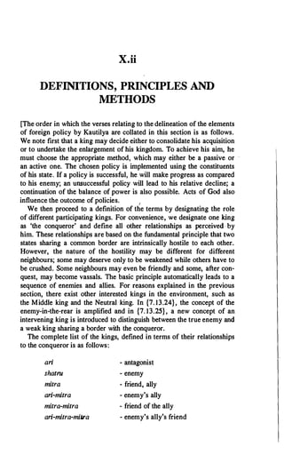 X.ii
DEFINITIONS, PRINCIPLES AND
METHODS
[The order in which the verses relating to the delineation of the elements
of foreign policy by Kautilya are collated in this section is as follows.
We note first that a king may decide either to consolidate his acquisition
or to undertake the enlargement of his kingdom. To achieve his aim, he
must choose the appropriate method, which may either be a passive or -
an active one. The chosen policy is implemented using the constituents
of his state. If a policy is successful, he will make progress as compared
to his enemy; an unsuccessful policy will lead to his relative decline; a
continuation of the balance of power is also possible. Acts of God also
influence the outcome of policies. 1
We then proceed to a definition of the terms by designating the role
of different participating kings. For convenience, we designate one king
as 'the conqueror' and define all other relationships as perceived by
him. These relationships are based on the fundamental principle that two
states sharing a common border are intrinsically hostile to each other.
However, the nature of the hostility may be different for different
neighbours; some may deserve only to be weakened while others have to
be crushed. Some neighbours may even be friendly and some, after con­
quest, may become vassals. The basic principle automatically leads to a
sequerice of enemies and allies. For reasons explained in the previous
section, there exist other interested kings in the environment, such as
the Middle king and the Neutral king. In {7. 13.24}, the concept of the
enemy-in-the-rear is amplified and in {7. 13.25}, a new concept of an
intervening king is introduced to distinguish between the true enemy and
a weak king sharing a border with the conqueror.
The complete list of the kings, defined in terms of their relationships
to the conqueror is as follows:
ari
shatrn
mitra
ari-mitra
mitra-mitra
ari-mitra-mitra
- antagonist
- enemy
- friend, ally
- enemy's ally
- friend of the ally
- enemy's ally's friend
 