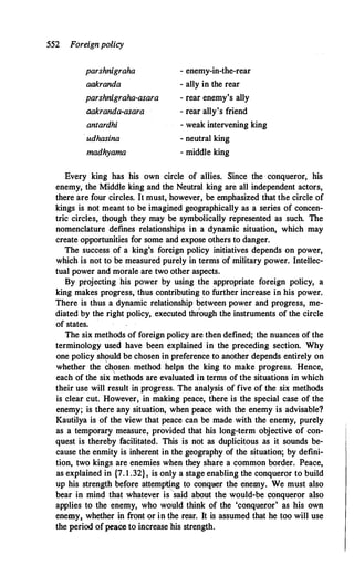 552 Foreignpolicy
parshnigraha
aakranda
parshnigraha-asara
aakranda-asara
antardhi
· udhasina
madhyama
- enemy-in-the-rear
- ally in the rear
- rear enemy's ally
- rear ally's friend
- weak intervening king
- neutral king
- middle king
Every king has his own circle of allies. Since the conqueror, his
enemy, the Middle king and the Neutral king are all independent actors,
there are four circles. It must, however, be emphasized that the circle of
kings is not meant to be imagined geographically as a series of concen­
tric circles, though they may be symbolically represented as such. The
nomenclature defines relationships in a dynamic situation, which may
create opportunities for some and expose others to danger.
The success of a king's foreign policy initiatives depends on power,
which is not to be measured purely in terms of military power. Intellec­
tual power and morale are two other aspects.
By projecting his power by using the appropriate foreign policy, a
king makes progress, thus contributing to further increase in his power.
There is thus a dynamic relationship between power and progress, me­
diated by the right policy, executed thfough the instruments of the circle
of states. ·
The six methods of foreign policy are then defined; the nuances of the
terminology used have been explained in the preceding section. Why
one policy shquld be chosen in preference to another depends entirely on
whether the chosen method helps the king to make progress. Hence,
each of the six �ethods are evaluated in terms of the situations in which
their use will result in progress. The analysis of five of the six methods
is clear cut. However, in making peace, there is the special case of the
enemy; is there any situation, when peace with the enemy is advisable?
Kautilya is of the view that peace can be made with the enemy, purely
as a temporary measure, provided that his long-term objective of con­
quest is thereby facilitated. This is not as duplicitous as it sounds be­
cause the enmity is inherent in the geography of the situation; by defini­
tion, two kings are enemies when they share a common border. Peace,
as explained in {7. 1 .32}, is only a stage enabling the conqueror to build
up his strength before attemp�g to conquer the enemy. We must also
bear in mind that whatever is said about the would-be c::onqueror also
applies to the enemy, who would think of the 'conqueror' as his own
enemy� whether in front or in the rear. It is assumed that he too will use
the period ofpeace to increase his strength.
 