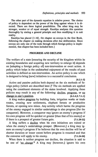 Definitions, principles and methods 553
The other part of the dynamic equation is �elative power. The choice
of policy is dependent on the power of the king against whom it is di­
rected. There are three logical possibilities. The other king may be
stronger, weaker or of equal strength. Kautilya analyses this question
thoroughly by stating a general principle and then modifying it to suit
reality.
Kautilya has placed { l . 16}, the chapter on envoys in the first Book,
following the chapter on making decisions after due deliberation. Since
envoys are only one of the tools through which foreign policy is imple­
mented, that chapter has been included here.]
PROGRESS AND DECLINE
The welfare of a state [ensuring the security of the kingdom within its
existing boundaries and acquiring new territory to enlarge itl depends
on [adopting·a foreign policy of] non-intervention or overt action. A
policy which helps in the undisturbed enjoyment of the results of past
activities is defined as non-intervention. An active policy is one which
is designed to bring [new] initiatives to a successful conclusion.
{6.2.1-3}
Active and passive policies both depend on the six methods of fo­
reign policy [which are described later.]1 The six methods are applied
using the constituent elements of the states involved. Applying these
policies may result in any of the following: decline, progress, or no
change in one's position. {6.2.4,5; 7.1.1}
A king makes progress by building forts, irrigation works or trade
routes, creating new settlements, elephant forests or productive
forests, or opening new mines. Any activity which harms the progress
of the enemy engaged in similar undertakings is also progress [for the
conqueror] . However, a conqueror may ignore an enemy's progress if
his own progress will be quicker or.greater [than that ofhis enemy] or
if there is a prospect of greater future gain. {7.1.20-22}
A king suffers a decline when his own initiatives are ruined or
when the enemy's undertakings prosper. [However,] a king may ig­
nore an enemy's progress if he believes that his own decline will be of
shorter duration or lesser extent before progress is resumed and that
the converse will apply to his enemy. {7.1.24-26}
When there is neither progress nor decline, the situation is said to
be one of 'no change'2 A king may [however,] ignore his own
 