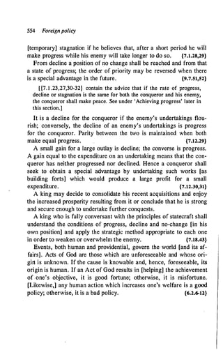554 Foreignpolicy
[temporary] stagnation if he believes that, after a short period he will
make progress while his enemy will take longer to do so. {7.1.28,29}
From decline a position of no change shall be reached and from that
a state of progress; the order of priority may be reversed when there
is a special advantage in the future. {9.7.51,52}
[{7. 1 .23,27,30-32} contain the advice that if the rate of progress,
decline or stagnation is the same for both the conqueror and his enemy,
the conqueror shall make peace. See under 'Achieving progress' later in
this section.]
It is a decline for the conqueror if the enemy's undertakings flou­
rish; conversely, the decline of an enemy's undertakings is progress
for the conqueror. Parity between the two is maintained when both
make equal progress. {7.12.29}
A small gain for a large outlay is decline; the converse is progress.
A gain equal to the expenditure on an undertaking means that the con­
queror has neither progressed nor declined. Hence a conqueror shall
seek to obtain a special advantage by undertaking such works [as
building forts] which would produce a large profit for a small
expenditure. {7.12.30,31}
A king may decide to consolidate his recent acquisitions and enjoy
the increased prosperity resulting from it or conclude that he is strong
and secure enough to undertake further conquests.
A king who is fully conversant with the principles of statecraft shall
understand the conditions of progress, decline and no-change [in his
own position] and apply the strategic method appropriate to each one
in order to weaken or overwhelm the enemy. {7.18.43}
Events, both human and providential, govern the world [and its af­
fairs]. Acts of God are those which are unforeseeable and whose ori­
girt is unknown. If the cause is knowable and, hence, foreseeable, its
origin is human. If an Act of God results in [helping] the achievement
of one's objective, it is good fortune; otherwise, it is misfortune.
[Likewise,] any human action which increases one's welfare is a good
policy; otherwise, it is a bad policy. {6.2.6-12}
 