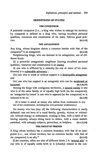 De
finitions, principles and methods 555
DEFINITIONS OF STATES
THE CONQUEROR
A potential conqueror [i.e., a king who wishes to enlarge his territory
by conquest] is defined as a king who, having excellent personal
qualities, resources and constituents of his state, follows good poli­
cies. {6.2.13}
nm ANTAGONISTS
Any king, whose kingdom shares a common border with that of the
conqueror3 is an antagonist. {6.2.14}
Neighbouring kings, who are deemed to be antagonists, are of dif­
ferent kinds:
(i) a powerful antagonistic neighbour [having excellent personal
qualities, resources and constituents] is an enemy
ii) one who is afflicted by a calamity [to one or more of his cons­
tituents] is a vulnerable adversary ;
(iii) one who is weak or witho�t support is a destroyable antagonist;
and
(iv) one who has support is an antagonist who can be weakened or
harassed. {6.2.16,17}
Among the kings with contiguous territories, a natural enemy is one
who is of the same family or of equally high birth [as the conqueror];
an 'antagonist by intent' is one who is opposed [to the conqueror] or is
induced to be so. {6.2.19}
[It is better to attack an enemy who suffers from weaknesses in any
one of his constituents, including his own personal weaknesses.]
An enemy who has [any of] the following characteristics is easily
defeated: one not born of a royal family, greedy, vicious or whimsi­
cal, without energy or enthusiasm, trusting in fate, with a habit of be­
having unjustly, always doing harm to others, with a mean mantri­
parishad, with unhappy subjects, powerless, or helpless. {6.1.13,14}
THE GROUP OF FRIENDS
A king whose territory has a common boundary with that of an anta­
gonist [i.e., one whose territory has no common border with that of
the conqueror] is an ally.4 {6.2.15}
[Like enemies, allies are also of different kinds.] A 'natural ally' is
one who is of equally noble birth or is [closely] related to the con-
 