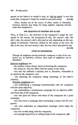 556 Foreignpolicy
q1,1eror on the father's or mother's side; an 'ally by intent' is one who
needs [the conqueror's help] for wealth or personal safety. {6.2.20}
[Thus, kinship can be the source of either enmity or friendship.
Common interests may bring two kings together; opposing interests
make them antagonists.]
THE SEQUENCE OF ENEMIES AND ALLIES
Thus, in front [i.e., the direction of the conqueror's target for con­
quest] lie the enemy, the [conqueror's] ally, the enemy's ally, the
ally's ally, the enemy's ally's ally [and so on], depending on the con­
tiguity of territories. Likewise, behind lie the enemy in the rear, the
ally in the rear, the rear enemy's ally, the rear ally's ally [and'so on].
{6.2.18}
TYPES OF NEIGHBOURS
[Though all neighbours having territories· contiguous to that of the con­
queror are, by definition, enemies, three types of neighbours can be
identified.]
Inimical neighbours are:
- the soulless enemy always intent on harming the conqueror;
- the enemy-in- the-rear allied with the enemy in the front;
- one who has suffered a calamity and is, therefore, vulnerable to
an attack by the conqueror; and
- one attacking the conqueror taking advantage of the latter's
calamity.
Friendly neighbours are:
- one undertaking a campaign simultaneously with the conqueror
with the same objective;
- one undertaking a simultaneous campaign for an objective diffe­
rent from that of the conqueror;
- one who joins his forces with those of the conqueror for a joint
campaign;
- one who starts a campaign after concluding a treaty with the con­
queror;
- one who undertakes an independent campaign which helps the
conqueror;
- one who revolts along with the conqueror;
- one buying troops from or selling troops to the conqueror; and
 