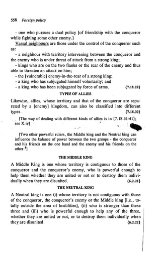 558 Foreign policy
- one who pursues a dual policy [of friendship with the conqueror
while fighting some other enemy.]
Vassal neighbours are those under the control of the conqueror such
as:
- a neighbour with territory intervening between the conqueror and
the enemy who is under threat of attack from a strong king;
- kings who are on the two flanks or the rear of the enemy and thus
able to threaten an attack on him;
- the [vulnerable] enemy-in-the-rear of a strong king;
- a king who has subjugated himself voluntarily; and
- a king who has been subjugated by force of arms. {7.18.29}
TYPES OF ALLIES
-Likewise, allies, whose territory and that of the conqueror are sepa­
rated by a [enemy] kingdom, can also be classified into different
types. {7.18.30}
_ [The way of dealing with different kinds of allies is in {7.18.31-41};
see X.iy]
'
'"' : -�
1 /'
�
[Two other powerful rulers, the Middle king and the Neutral king can
influence the balance of power between the two groups - the conqueror
and his friends on the one hand and the enemy and his friends on the
other. 5]
THE MIDDLE KING
A Middle King is one whose territory is contiguous to those of the
conqueror and the conqueror's enemy, who is powerful enough to
help them whether they are united or not or to destroy them indivi­
dually when they are disunited. {6.2.21}
THE NEUTRAL KING
A Neutral king is one (i) whose territory is not contiguous with those
of the conqueror, the conqueror's enemy or the Middle king [i.e., to�
tally outside the area of hostilities], (ii) who is stronger than these
three and (iii) who is powerful enough to help any of the three,
whether they are united or not, or to destroy them individually when
they are disunited. {6.2.22}
 