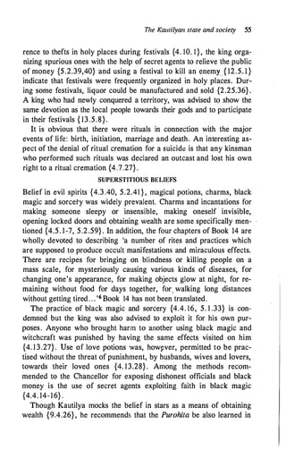 The Kat11ilya11 state and society 55
rence to thefts in holy places during festivals {4. 10. 1 }, the king orga­
nizing spurious ones with the help of secret agents to relieve the public
of money {5.2.39,40} and using a festival to kill an enemy { 12.5. 1}
indicate that festivals were frequently organized in holy places. Dur­
ing some festivals, liquor could be manufactured and sold {2.25.36} .
A king who had newly conquered a territory, was advised to show the
same devotion as the local people towards their gods and to participate
in their festivals { 13 .5.8}. -
It is obvious that there were rituals in connection with the major
events of life: birth, initiation, marriage and death. An interesting as­
pect of the denial of ritual cremation for a suicidt: is that any kinsman
who performed such rituals was declared an outcast and lost his own
right to a ritual cremation {4.7.27} .
SUPERSTITIOUS BELIEFS
Belief in evil spirits {4.3 .40, 5.2.41 } , magical potions, charms, black
magic and sorcery was widely prevalent. Charms and incantations for
making someone sleepy or insensible, making oneself invisible,
opening Jocked doors and obtaining wealth are some specifically men­
tioned {4.5. 1-7, 5.2.59} . In addition, the four chapters of Book 14 are
wholly devoted to describing 'a number of rites and practices which
are supposed to produce occult manifestations and miraculous effects.
There are recipes for bringing on blindness or killing people on a
mass scale, for mysteriously causing various kinds of diseases, for
changing one's appearance, for making objects glow at night, for re­
maining without food for days together, for. walking Jong distances
without getting tired. . . '6 Book 14 has not been translated.
The practice of black magic and sorcery {4.4. 16, 5. I .33} is con­
demned but the king was also advised to exploit it for his own pur­
poses. Anyone who brought harm to another using black magic and
witchcraft was punished by having the same effects visited on him
{4. 13.27} . Use of love potions was, howyver, permitted to be prac­
tised without the threat of punishment, by husbands, wives and lovers,
towards their loved ones {4. 13.28} . Among the methods recom­
mended to the Chancellor for exposing dishonest officials and black
money is the use of secret agents exploiting faith in black magic
{4.4. 14-16} .
Though Kautilya mocks the belief in stars as a means of obtaining
wealth {9.4.26}, he recommends that the Purohita be also learned in
 