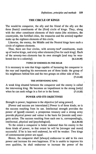 Definitions, principles and methods 559
THE CIRCLE OF KINGS
The would-be conqueror, the ally and the friend of the ally are the
three [basic] constituents of the [first] circle of kings. They, along
with the other constituent elements of their states [the ministers, the
countryside, the fortified cities, the treasuries and the armies] together
make up the eighteen elements of this circle.
Likewise, the enemy, the Middle and the Neutral kings have each a
circle of eighteen elements.
Thus, there are four circles, with seventy-two6 constituents, made
up of twelve kings, and sixty other elements [five for each king]. Each
of the seventy-two elements has its own strength [and may be wea­
kened due to a calamity]. {6.2.24-29}
TYPES OF ENEMIES-IN-THE REAR
It is necessary to note that kings capable of harassing the conqueror in
the rear and impeding his movements are of three kinds: the group of
his neighbours behind him and the two groups on either side of him. '
{7.13.24}
THE INTERVENING KING
A weak king situated between the conqueror and the enemy is called
the intervening king. He becomes an impediment to the strong [only]
when he can seek refuge in a fort or in the forest. {7.13.25}
POWER AND ITS OBJECTIVES
Strength is power; happiness is the objective [of using power].
[Power and success are interrelated.] Power is of three kinds; so is
the success resulting from its use. Intellectual strength provides the
power of [good] counsel; a prosperous treasury and a strong army
provide physical power and valour is the basis for [morale and] ener­
getic action. The success resulting from each one is, correspondingly,
intellectual, physical and [psychological]. {6.2.30-34}
To the extent a conqueror is better endowed than his enemy in the
three kinds of power, to that extent he will be [stronger and more]
successful. If he is less well endowed, he will be weaker. Two kings
of commensurate power are equal.
Hence, the conqueror shall [always] endeavour to add to his own
power and increase his own happiness. If he is unable to improve his
own qualities, he shall endeavour to increase the power of the
 