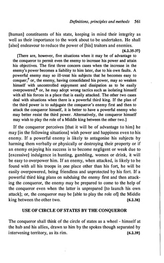 Definitions, principles andmethods 561
[human] constituents of his state, keeping in mind their integrity as
weli as their importance to the work about to be undertaken. He shall
[also] endeavour to reduce the power of [his] traitors and enemies.
{6.2.35-37}
[There are, however, five situations when it may be of advantage to
the conqueror to permit even the enemy to increase his power and attain
his objectives. The first three concern cases when the increase in the
enemy's power becomes a liability to him later, due to his own faults. A
powerful enemy may so ill-treat his subjects that he becomes easy to
conquer;7 or., the enemy, having consolidated his power, may so weaken
himself with uncontrolled enjoyment and dissipation as to be easily
overpowered;8 or, he may adopt wrong tactics such as isolating himself
with all his forces in a place that is easily attacked. The other two cases
deal with situations when there is a powerful third king. If the plan of
the third power is to subjugate the conqueror's enemy first and then to
attack the conqueror himself, it is better to have a powerful enemy who
may better resist the third power. Alternatively, the conqueror himself
may wish to play the role of a Middle king between the other two.]
If the conqueror perceives [that it will be of advantage to him] he
may [in the following situations] wish power and happiness even to his
enemy. If a powerful enemy is likely to antagonise his subjects by
harming them verbally or physically or destroying their property or if
an enemy enjoying his success is to become negligent or weak due to
[excessive] indulgence in hunting, gambling, women or drink, it will
be easy to overpower him. If an enemy, when attacked, is likely to be
found with all· his troops in pne place other than his fort, he will be
easily overpowered, being friendless and unprotected by his fort. If a
powerful third king plans on subduing the enemy first and then attack­
ing the conqueror, the enemy may be prepared to come to the help of
the conqueror even when the latter is unprepared [to launch his own
attack]; or, the conqueror may be [able to play the role of] the Middle
king between the other two. {6.2.38}
USE OF CIRCLE OF STATES BY THE CONQUEROR
The conqueror shall think of the circle of states as a wheel - himself at
the hub and his allies, drawn to him by the spokes though separated by
intervening territory, as its rim. {6.2.39}
 