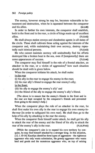 562 Foreign policy
The enemy, however strong he may be, becomes vulnerable to ha­
rassment and destruction, when he is squeezed between the conqueror
and his.allies. {6.2.40}
In order to further his own interests, the conqueror shall establish,
both in the front and in the rear, a circle ofkings made up of excellent
allies. {7.13.42}
He shall always station envoys and clandestine agents in all states of
the circle. These shall cultivate those acting against the interests of the
conqueror and, while maintaining their own secrecy, destroy repea­
tedly such inimical persons. {7.13.43}
He who cannot maintain secrecy will undoubtedly find his efforts
destroyed like a broken boat in the sea, even if [temporarily] there are
some appearances of success. {7.13.44}
The conqueror may find himself in the role of a frontal attacker, an
attacker in the rear, or a victim of aggression;9 how each situation
should be dealt with is given below.
When the conqueror initiates his attack, he shall make:
in the rear
(i) his ally-in-the-rear to engage his enemy-in-the-rear;
(ii) his rear ally's friend to engage the rear enemy's ally;
in the front:
(iii) his ally to engage the enemy's aily' and
(iv) the friend of the ally to engage the enemy's ally's friend.
[The above is to ensure that the enemy's friends in the front and in
the rear are kept occupied by the conqueror's friends and prevented
from going to the enemy's help.]
When the conqueror plays the role of an attacker in the rear, he
shall first make his own ally in the rear to engage his own enemy-in­
the-rear [in order to safeguard his own rear] . He shall then go to the
help of his ally by attacking in the rear the enemy.
When the conqueror finds himself under attack, he shall get his ally
to attack the rear of the enemy and the friend of his ally to attack the
rear of the enemy's ally in the rear. {7.13.37-41}
[While the conqueror's aim is to expand his own territory by con­
quest, he may find himself attacked by a stronger king. In this situation,
{ 12. 1. 10-16} Kautilya identifies three types of aggressors - the righteous
aggressor who only wants submission, tlie greedy aggressor who wants
land and goods and the monstrous aggressor who, on top of seizing
 