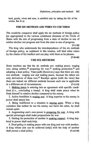 Definitions, principles and methods 563
land, goods, wives and sons, is satisfied only by taking the life of his
victim. See X.x]
THE SIX METHODS AND WHEN TO USE THEM
The would-be conqueror shall apply the six methods of foreign policy
[as appropriate] to the various constituent elements of his Circle of
States with the aim of progressing from a state of decline to one of
neither decline nor progress and from this state to one of progress.
{7.1.38}
The king who understands the interdependence of the six methods
of foreign policy, as explained in this treatise, will bind other rulers
by the chains of his intellect and can play with them as he pleases.
{7.18.44}
THE SIX METHODS
Some teachers say that the six methods are: making peace, waging
war, doing neither,10 preparing for war,11 seeking protection,12 and
adopting a dual policy. Vatavyadhi [however,] says that there are only
.two methods - waging war and making peace, because the others are
only derivatives of these two.13 Kautilya agrees [with the view] that
there are indeed six different methods because each one is applicable
in a different set of circumstances. {7.1.2-5}
1 . Making peace is entering into an agreement with specific condi­
tions [i.e. , concluding a treaty]. A king shall make peace when he
finds himself in relative decline compared to his enemy.
2. Active hostilities is waging war. A king superior to his enemy in
power shall attack him.
3. Being indifferent to a situation is staying quiet. When a king
considers that neither he nor his enemy can harm the other, he shall
remain quiet.
4. Augmenting one's own power is preparing for war. A king with
special advantages shall make preparations for war.
5. Getting the protection of another is seeking support. A king dep­
leted in power shall seek help.
6. Dual polic,y is making peace with one king and war with another.
A king whose aim can be achieved [only] with the help of another
shall pursue a dual policy. {7.1.6-19}
 