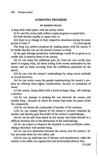 564 Foreignpolicy
ACIDEVING PROGRESS
BY MAKING PEACE
A king shall make peace with the enemy when:
(i) he and the enemy both achieve equal progress in equal time;
(ii) both decline equally in equal time; or
(iii) there is no change in their respective situations during the same
period of time.14 {7.1.23,27,30,31}
The king can achieve progress by making peace with his enemy if
he thinks that [he can use the period ofpeace so that]:
(i) his gain through productive undertakings would be so great as to
enable him to destroy those of the entrmy;
(ii) he can enjoy the additional gain (a) from his own works [not
spent in waging war], (b) those arising from works undertaken by the
enemy and (c) those accruing from the confidence generated by the
peace;
(iii) he can ruin the enemy's undertakings by using secret methods
or occult practices;
(iv) he can entice away the people implementing the enemy's pro­
jects by offering them higher remuneration, favours or remissions of
taxes;
(v) the enemy, being allied with a much stronger king, will undergo
a decline;
(vi) he can manage to prolong the war between the enemy and
another king , because of which the enemy had made the peace [with
the conqueror];
(vii) he can harass the countryside of another of his enemies;
(viii) he can acquire [parts] of the enemy's territory attacked by
another and thereby gain the profits of the enemy's undertakings;
(ix) he can be safe from attack by the enemy who finds himself in a
difficult situation due to the destruction of his undertakings;
(x) he can expect to improve his situation to start profitable under­
takings elsewhere with another king;
(xi) he can sow dissension between the enemy and the enemy's al­
lies and make them his -own allies; and
·(xii) he can, by judicious use of favours and punishments; make the
enemy's own allies turn against him and [eventually] destroy him.
. {7.1.32}
 