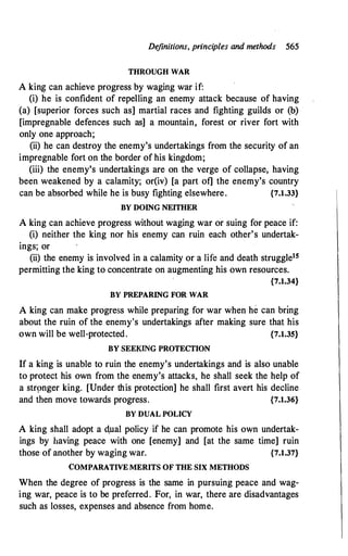 De
finitions, principles and methods 565
THROUGH WAR
A kin� can achieve progress by waging war if:
(i) he is confident of repelling an enemy attack because of having
(a) [superior forces such as] martial races and fighting guilds or (b)
[impregnable defences such as] a mountain, forest or river fort with
only one approach;
(ii) he can destroy the enemy's undertakings from the security of an
impregnable fort on the border of his kingdom;
(iii) the enemy's undertakings are on the verge of collapse, having
been weakened by a calamity; or(iv) [a part of] the enemy's country
can be absorbed while he is busy fighting elsewhere. {7.1.33}
BY DOING NEITHER
A king can achieve progress without waging war or suing for peace if:
(i) neither the king nor his enemy can ruin each other's undertak­
ings; or
(ii) the enemy is involved in a calamity or a life and death struggle15
permitting the king to concentrate on augmenting his own resources.
{7.1.34}
BY PREPARING FOR WAR
A king can make progress while preparing for war when he can bring
about the ruin of the enemy's undertakings after making sure that his
own will be well-protected. {7.1.35}
BY SEEKING PROTECTION
If a king is unable to ruin the enemy's undertakings and is also unable
to protect his own from the enemy's attacks, he shall seek the help of
a str9nger king. [Under this protection] he shall first avert his decline
and then move towards progress. {7.1.36}
BY DUAL POLICY
A king shall adopt a d,ual policy if he can promote his own undertak­
ings by having peace with one [enemy] and [at the same time] ruin
those of another by waging war. {7.1.37}
COMPARATIVE MERITS OF THE SIX METHODS
When the degree of progress is the same in pursuing peace and wag­
ing war, peace is to be preferred. For, in war, there are disadvantages
such as losses, expenses and absence from home.
 