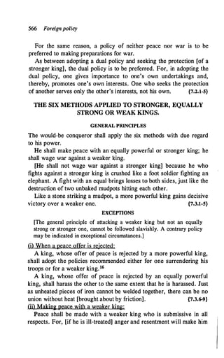 566 Foreignpolicy
For the same reason, a policy of neither peace nor war is to be
preferred to making preparations for war.
As between adopting a dual policy and seeking the protection [of a
stronger king], the dual policy is to be preferred. For, in adopting the
dual policy, one gives importance to one's own undertakings and,
thereby, promotes one's own interests. One who seeks the protection
of another serves only the other's interests, not his own. {7.2.1-5}
THE SIX METIIODS APPLIED TO STRONGER, EQUALLY
STRONG OR WEAK KINGS.
GENERAL PRINCIPLES
The would-be conqueror shall apply the six methods with due regard
to his power.
He shall make peace with an equally powerful or stronger king; he
shall wage war against a weaker king.
[He shall not wage war against a stronger king] because he who
fights against a stronger king is crushed like a foot soldier fighting an
elephant. A fight with an equal brings losses to both sides, just like the
destruction of two unbaked mudpots hitting each other.
Like a stone striking a mudpot, a more powerful king gains decisive
victory over a weaker one. {7.3.1-5}
EXCEYI'IONS
[The general principle of attacking a weaker king but not an equally
strong or stronger one, cannot be followed slavishly. A contrary policy
may be indicated in exceptional circumstances.]
(i) When a peace offer is rejected:
A king, whose offer of peace is rejected by a more powerful king,
shall adopt the policies recommended either for one surrendering his
troops or for a weaker king.16
A king, whose offer of peace is rejected by an equally powerful
king, shall harass the other to the same extent that he is harassed. Just
as unheated pieces of iron cannot be welded together, there can be no
union without heat [brought about by friction]. {7.3.6-9}
(ii) Making peace with a weaker king:
Peace shall be made with a weaker king who is submissive in all
respects. For, [if he is ill-treated] anger and resentment will make him
 