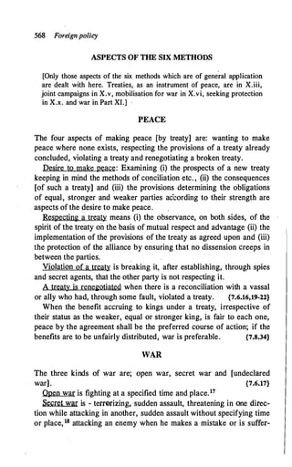 568 Foreignpolicy
ASPECTS OF THE SIX METHODS
[Only those aspects of the six methods which are of general application
are dealt with here. Treaties, as an instrument of peace, are in X.iii,
joint campaigns in X.v, mobilisation for war in X.vi, seeking protection
in X.x. and war in Part XI.]
PEACE
The four aspects of making peace [by treaty] are: wanting to make
peace where none exists, respecting the provisions of a treaty already
concluded, violating a treaty and renegotiating a broken treaty.
Desire to make peace: Examining (i) the prospects of a new treaty
keeping in mind the methods of conciliation etc. , (ii) the consequences
[of such a treaty] and (iii) the provisions determining the obligations
of equal, stronger and weaker parties according to their strength are
aspects of the desire to make peace.
Respecting a treaty means (i) the observance, on both sides, of the
spirit of the treaty on the basis of mutual respect and advantage (ii) the
implementation of the provisions of the treaty as agreed upon and (iii)
the protection of the alliance by ensuring that no dissension creeps in
between the parties.
Violation of a treaty is breaking it, after establishing, through spies
and secret agents, that the other party is not respecting it.
A treaty is renegotiated when there is a reconciliation with a vassal
or ally who had, through some fault, violated a treaty. {7.6.16,19-22}
When the benefit accruing to kings under a treaty, irrespective of
their status as the weaker, equal or stronger king, is fair to each one,
peace by the agreement shall be the preferred course of action; if the
benefits are to be unfairly distributed, war is preferable. {7.8.34}
WAR
The three kinds of war are; open war, secret war and [undeclared
war]. {7.6.17}
Qpen war is fighting at a specified time and place.17
Secret war is - terrerizing, sudden assault, threatening in one direc­
tion while attacking in another, sudden assault without specifying time
or place,18 attacking an enemy when he makes a mistake or is suffer-
 