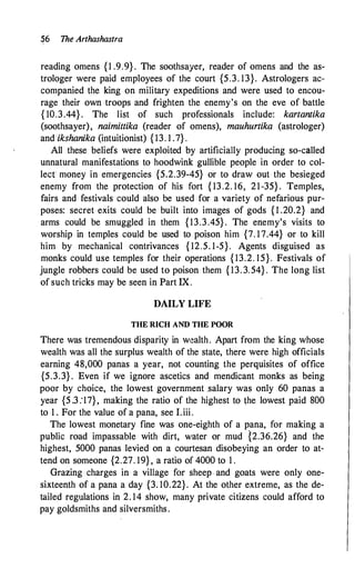 �6 The Arthashastra
reading omens {1 .9.9} . The soothsayer, reader of omens and the as­
trologer were paid employees of the court {5.3. 13}. Astrologers ac­
companied the king on military expeditions and were used to encou­
rage their own troops and frighten the enemy's on the eve of battle
{ 10.3.44} . The list of such professionals include: kartantika
(soothsayer), naimittika (reader of omens), mauhurtika (astrologer)
and ikshanika (intuitionist) { 13. I .7} .
All these beliefs were exploited by artificially producing so-called
unnatural manifestations to hoodwink gullible people in order to col­
lecr money in emergencies {5.2.39-45} or to draw out the besieged
enemy from the protection of his fort { 13.2. 16, 21-35} . Temples,
fairs and festivals could also be used for a variety of nefarious pur­
poses: secret exits could be built into images of gods { l .20.2} and
arms could be smuggled in them { 13.3.45} . The enemy's visits to
worship in temples could be used to poison him {7. 17.44} or to kill
him by mechanical contrivances { 12.5. 1-5}. Agents disguised as
monks could use temples for their operations { 13.2. 15}. Festivals of
jungle robbers could be used to poison them { 13. 3. 54} . The long list
of such tricks may be seen in Part IX.
DAILY LIFE
THE RICH AND THE POOR
There was tremendous disparity in wealth. Apart from the king whose
wealth was all the surplus wealth of the state, there were high officials
earning 48,000 panas a year, not counting the perquisites of office
{5.3.3} . Even if we ignore ascetics and mendicant monks as being
poor by choice, the lowest government salary was only 60 panas a
year {5 .3 :17}, making the ratio of the highest to the lowest paid 800
to 1 . For the value of a pana, see I.iii.
The lowest monetary fine was one-eighth of a pana, for making a
public road impassable with dirt, water or mud {2.36.26} and the
highest, 5000 panas levied on a courtesan disobeying an order to at­
tend on someone {2.27. 19} , a ratio of 4000 to 1 .
Grazing charges in a village for sheep. and goats were only one­
sixteenth of a pana a day {3. 10.22}. At the other extreme, as the de­
tailed regulations in 2. 14 show, many private citizens could afford to
pay goldsmiths and silversmiths.
 