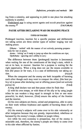 Definitions, principles and methods 569
ing from a calamity, and appearing to yield in one place but attacking
suddenly in another.
Undeclared war is using secret agents and occult practices against
the enemy. 19 {7.6.17,40,41}
PAUSE AFI'ER DECLARING WAR OR MAKING PEACE
TYPES OF PAUSES
Prolonged inaction, inaction for a specific purpose and deliberately
not taking action are three similar types of neither waging war nor
making peace.
[Sthana - 'settled' with the nuance of not actively pursuing prepara­
tions for war or peace;
Asana - 'sitting' as if ready to jump up when the conditions are ripe;
U
pekshana - ignoring one's ability to act.]
The difference between them: [prolonged] inaction is [necessary]
when waiting for one of the constituents of the king's state, which is
not at its best, to recover. Inaction for a purpose is waiting for the
right opportunity. When a king does not use the means available to
him [for peace or for war] , it is a case of deliberately not taking ac­
tion. {7.4.2,3}
When the conqueror and the enemy are both incapable of harming
each other though each may want to conquer the other, [the best po­
licy is] to pause after declaring war or offering peace [and not actively
pursue it] . {7.4.4}
A king shall declare war and then pause when he finds that:
(i) with his own troops, or with those of the ally or by using jungle
tribes he can weaken a king equal in strength to him or one more
powerful; he shall, however, [first] ensure the safety of the frontier
and the interior;
(ii) his own subjects are brave, united and prosperous, able to carry
on their work without hi�drance and capable of harming those of the
enemy;
(iii) the enemy's subjects will come over to his side voluntarily or
after instigation because they are greedy, impoverished, rebellious or
harassed by the enemy's troops, robbers or jungle tribes;
(iv) while his own economy is prosperous, that of the enemy is
miserable and, therefore, the enemy's people are likely to come over
to his side when afflicted by famine;
 