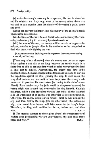 570 Foreignpolicy
(v) while the enemy's economy is prosperous, his own is miserable
and his subjects are likely to go over to the enemy unless there is a
war and he ca.n promise them the plunder of the enemy's grain, cattle
and gold;
(vi) he can prevent the import into his country ofthe enemy's goods
which harm his economy;
(vii) because of the war, he can divert to his own country the valu­
able goods now going to the enemy by a trade route, or
(viii) because of the war, the enemy will be unable to suppress the
traitors, enemies or jungle tribes in his territories or be compelled to
deal with them while fighting the war.
[Another reason for declaring war is to prevent the enemy overturning
a true ally of the king].
·
[There may arise a situation] when the enemy sets out on an expe­
dition against a true ally of the king, because the enemy would in a
short time be able to get abundant wealth or seize very productive land
at little cost to himself. Alternatively, the enemy may have to · be
stopped because he has mobilised all his troops and is ready to start on
the expedition against the ally, ignoring the king. In such cases, the
king shall declare war and wait in order to prevent the enemy's ad­
vance and to proclaim his own valour [in coming to the aid of a true
friend]. Some teachers say that [this would be dangerous because] the
enemy might turn around, and overwhelm the king himself. Kautilya
disagrees. When a king proclaims war and then waits, all that is aimed
at is the weakening of an enemy who otherwise is free from troubles.
Otherwise, the enemy would enrich himself, first by war against the
ally, and then destroy the king. [On the other hand,] the vulnerable
ally, now saved from losses, will later come to the king's help.
Therefore, the king shall mobilize his forces, declare war, and then
wait. {7.4.5-12}
If [for reasons contrary to those given above] the consequences of
waiting after proclaiming war are unfavourable, the king shall make
peace and wait.20 {7.4.13}
 
