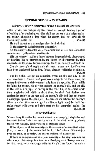De
finitions, principles and methods 571
SETflNG OUT ON A CAMPAIGN
SETI'ING OUT ON A CAMPAIGN AFfER A PERIOD OF WAITING
After the king has [adequately] increased his strength [during a period
of waiting after declaring war] he shall set out on a campaign against
the enemy, choosing a time when the enemy does not have all his
forces fully mobilized. {7.4.14}
He shall set out on a campaign when he finds that:
(i) the enemy is suffering from a calamity;
(ii) the enemy's troubles with one constituent of his state cannot be
compensated by the other constituents;
(iii) the enemy's subjects have become impoverished, discouraged
or disunited due to oppression by the troops or ill-treatment by their
monarch and thus have become susceptible to enticement to desert; or
(iv) the enemy's draught animals, men, stores and fortifications
have been weakened due to fire, floods, disease, epidemics or famine.
{7.4.15}
The king shall set out on campaign when his ally and ally in the
rear have brave, devoted and prosperous subjects but the enemy, the
enemy-in-the-rear and the enemy's ally have the opposite. Thus, while
he fights the enemy, his ally can engage the enemy's ally and the ally
in the rear can engage the enemy in the rear. Or, if he could tackle
them single-handed within a short time, he shall first declare war
against the enemy in the rear and the enemy's ally and then set out on
a campaign against the enemy. [If he can neither subdue the enemy's
allies in a short time nor can get his allies to fight them] he shall first
make peace with them and then start on his campaign against the
enemy. {7.4.16-18}
JOINT CAMPAIGNS
When a king finds that he cannot set out on a campaign single-handed
but nevertheless finds it necessary to start it, he shall do so by joining
forces with weaker, equally strong or stronger kings.
If the objective of the campaign is the seizure of a specified object
[fort, territory etc], the shares shall be fixed beforehand. If the objec­
tives are many or complex, the shares shall be left unspecified.
If there is no agreement on a joint campaign, the king may ask the
others to provide troops in return for a fixed payment. Troops can also
be hired to go on a campaign with the king's own forces. In such a
 