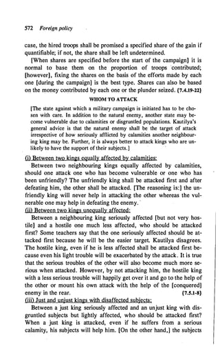 572 Foreign policy
case, the hired troops shall be promised a specified share of the gain if
quantifiable; if not, the share shall be left undetermined.
[When shares are specified before the start of the campaign] it is
normal to base them on the proportion of troops ·contributed;
[however], fixing the shares on the basis of the efforts made by each
one [during the campaign] is the best type. Shares can also be based
on the money contributed by each one or the plunder seized. {7.4.19-22}
WHOM TO ATTACK
[The state against which a military campaign is initiated has to be cho­
sen with care. In addition to the natural enemy, another state may be­
come vulnerable due to calamities or disgruntled populations. Kautilya's
general advice is that the natural enemy shall be the target of attack
irrespective of how seriously afflicted by calamities another neighbour­
ing king may be. Further, it is always better to attack kings who are un­
likely to have the support of their subjects.]
(i) Between two kings equally affected by calamities:
Between two neighbouring kings equally affected by calamities,
should one attack one who has become vulnerable or one who has
been unfriendly? The unfriendly king shall be attacked first and after
defeating him, the other shall be attacked. [The reasoning is:] the un­
friendly king will never help in attacking the other whereas the vul­
nerable one may help in defeating the enemy. ·
(ii) Between two kings unequally affected:
Between a neighbouring king seriously affected [but not very hos­
tile] and a hostile one much less affected, who should be attacked
first? Some teachers say that the one seriously affected should be at­
tacked first because he will be the easier target. Kautilya disagrees.
The hostile king, even if he is less affected shall be attacked first be­
cause even his light trouble will be exacerbated by the attack. It is true
that the serious troubles of the other will also become much more se­
rious when attacked. However, by not attacking him, the hostile king
with a less serious trouble will happily get over it and go to the help of
the other or mount his own attack with the help of the [conquered]
enemy in the rear. {7.5.1-8}
(iii) Just and unjust kings with disaffected subjects:
Between a just king seriously affected and an unjust king with dis­
gruntled subjects but lightly affected, who should be attacked first?
When a just king is attacked, even if he suffers from a serious
calamity, his subjects will help him. [On the other hand,] the subjects
 
