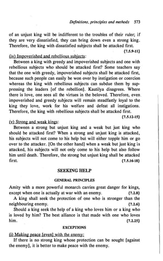 Definitions, principles and methods 573
of an unjust king will be indifferent to the troubles of their ruler; if
they are very dissatisfied; they can bring down even a strong king.
Therefore, the king with dissatisfied subjects shall be attacked first.
{7.5.9-11}
(iv) Impoverished and rebellious subjects:
Between a king with greedy and impoverished subjects and one with
rebellious subjects who should be attacked first? Some teachers say
that the one with greedy, impoverished subjects shall be attacked first,
because such people can easily be won over by instigation or coercion
whereas the king with rebellious subjects can subdue them by sup­
pressing the leaders [of the rebellion]. Kautilya disagrees. Where
there is love, one sees all the virtues in the beloved. Therefore, even_
impoverished and greedy subjects will remain steadfastly loyal to the
king they love, work for his welfare and defeat all instigations.
Therefore, the king with rebellious subjects shall be attacked first.
{7.5.12-15}
(v) Strong and weak kings:
Between a strong but unjust king and a weak but just king who
should be attacked first? When a strong and unjust king is attacked,
his subjects will not come to his help but will either topple him or go
over to the attacker. [On the other hand] when a weak but just king is
attacked, his subjects will not only come to his help but also follow
him until death. Therefore, the strong but unjust king shall be attacked
first. {7.5.16-18}
SEEKING HELP
GENERAL PRINCIPLES
Amity with a more powerful monarch carries great danger for kings,
except when one is actually at war with an enemy. {7.2.8}
A king shall seek the protection of one who is stronger than the
neighbouring enemy. {7.2.6}
Should a king seek the help of a king who loves him or a king who
is loved by him? The best alliance is that made with one who loves
him. {7.2.25}
EXCEPTIONS
(i) Making peace [even] with the enemy:
If there is no strong king whose protection can be sought [against
the enemy], it is better to make peace with the enemy.
 
