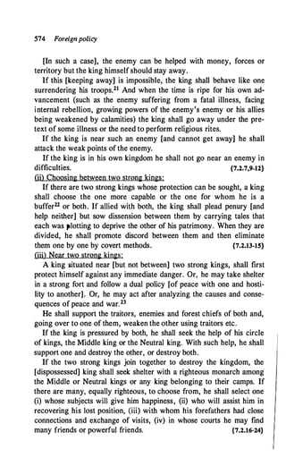574 Foreignpolicy
[In such a case], the enemy can be helped with money, forces or
territory but the king himself should stay away.
If this [keeping away] is impossible, the king shall behave like one
surrendering his troops.21 And when the time is ripe for his own ad­
vancement (such as the enemy suffering from a fatal illness, facing
internal rebellion, growing powers of the enemy's enemy or his allies
being weakened by calamities) the king shall go away under the pre­
text of some illness or the need to perform religious rites.
If the king is near such an enemy [and cannot get away] he shall
attack the weak points of the enemy.
If the king is in his own kingdom he shall not go near an enemy in
difficulties. {7.2.7,9-12}
(ii) Choosing between two strong kings:
If there are two strong kings whose protection can be sought, a king
shall choose the one more capable or the one for whom he is a
buffer22 or both. If allied with both, the king shall plead penury [and
help neither] but sow dissension between them by carrying tales that
each was plotting to deprive the other of his patrimony. When they are
divided, he shall promote discord between them and then eliminate
them one by one by covert methods. {7.2.13-15}
(iii) Near two strong kings:
A king situated near [but not between] two strong kings, shall first
protect himself against any immediate danger. Or, he may take shelter
in a strong fort and follow a dual policy [of peace with one and hosti­
lity to another]. Or, he may act after analyzing the causes and conse­
quences of peace and war.23
He shall support the traitors, enemies and forest chiefs of both and,
going over to one of them, weaken the other using traitors etc.
If the king is pressured by both, he shall seek the help of his circle
of kings, the Middle king or the Neutral king. With such help, he shall
support one and destroy the other, or destroy both.
If the two strong kings join together to destroy the kingdom, the
[dispossessed] king shall seek shelter with a righteous monarch among·
the Middle or Neutral kings or any king belonging to their camps. If
there are many, equally righteous, to choose from, he shall select one
(i) whose subjects will give him happiness, (ii) who will assist him in
recovering his lost position, (iii) with whom his forefathers had close
connections and exchange of visits, (iv) in whose courts he may find
many friends or powerful friends. {7.2.16-24}
 