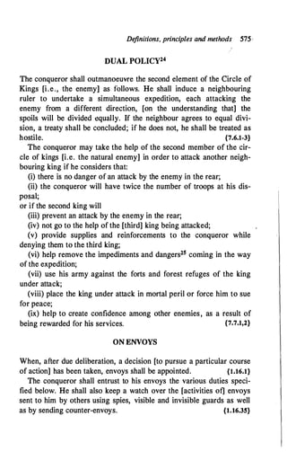 De
finitions, principles and methods 575,
DUAL POLICY24
The conqueror shall outmanoeuvre the second element of the Circle of
Kings [i.e., the enemy] as follows. He shall induce a neighbouring
ruler to undertake a simultaneous expedition, each attacking the
enemy from a different direction, [on the understanding that] the
spoils will be divided equally. If the neighbour agrees to equal divi­
sion, a treaty shall be concluded; if he does not, he shall be treated as
hostile. {7.6.1-3}
The conqueror may take the help of the second member of the cir­
cle of kings [i.e. the natural enemy] in order to attack another neigh­
bouring king if he considers that:
(i) there is no danger of an attack by the enemy in the rear;
(ii) the conqueror will have twice the number of troops at his dis­
posal;
or if the second king will
(iii) prevent an attack by the enemy in the rear;
(iv) not go to the help of the [third] king being attacked;
(v) provide supplies and reinforcements to the conqueror while
denying them to the third king;
(vi) help remove the impediments and dangers25 coming in the way
of the expedition;
(vii) use his army against the forts and forest refuges of the king
under attack;
(viii) place the king under attack in mortal peril or force him to sue
for peace;
(ix) help to create confidence among other enemies, as a result of
being rewarded for his services. {7.7.1,2}
ON ENVOYS
When, after due deliberation, a decision [to pursue a particular course
of action] has been taken, envoys shall be appointed. {1.16.1}
The conqueror shall entrust to his envoys the various duties speci­
fied below. He shall also keep a watch over the [activities of] envoys
sent to him by others using spies, visible and invisible guards as well
as by sending counter-envoys. {1.16.35}
 