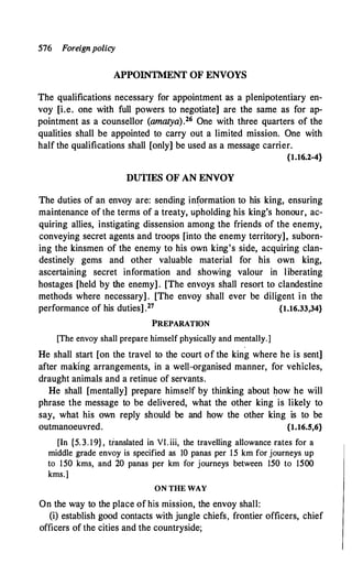 576 Foreignpolicy
APPOINTMENT OF ENVOYS
The qualifications necessary for appointment as a plenipotentiary en­
voy [i.e. one with full powers to negotiate] are the same as for ap­
pointment as a counsellor (amatya).26 One with three quarters of the
qualities shall be appointed to carry out a limited mission. One with
half the qualifications shall [only] be used as a message carrier.
{1.16.2-4}
DUTIES OF AN ENVOY
The duties of an envoy are: sending information to his king, ensuring
maintenance of the terms of a treaty, upholding his king's honour, ac­
quiring allies, instigating dissension among the friends of the enemy,
conveying secret agents and troops [into the enemy territory], suborn­
ing the kinsmen of the enemy to his own king's side, acquiring clan­
destinely gems and other valuable material for his own king,
ascertaining secret information and showing valour in liberating
hostages [held by the enemy] . [The envoys shall resort to clandestine
methods where necessary] . [The envoy shall ever be diligent in the
performance of his duties] .27 {1.16.33,34}
PREPARATION
[The envoy shall prepare himself physically and mentally.]
He shall start [on the travel to the court of the king where he is sent]
after making arrangements, in a well-organised manner, for vehicles,
draught animals and a retinue of servants.
He shall [mentally] prepare himself by thinking about how he will
phrase the message to be delivered, what the other king is likely to
say, what his own reply should be and how the other king is to be
outmanoeuvred. {1.16.5,6}
[In {5. 3. 19} , translated in VI. iii, the travelling allowance rates for a
middle grade envoy is specified as 10 panas per 15 km for journeys up
to 150 kms, and 20 panas per km for journeys between 150 to 1500
kms.]
ON TIIE WAY
On the way to the place of his mission, the envoy shall:
(i) establish good contacts with jungle chiefs, frontier officers, chief
officers of the cities and the countryside;
 