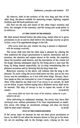 Definitions, principles and methods 577
(ii) observe, both in the territory of his own king and that of the
other king, the places suitable for stationing troops, fighting, support
facilities and fall-back positions; and
(iii) find out the size and extent of the other king's territory and
forts, the strength of the economy, and the strong and weak points in
its defences. {1.16.7-9}
AT THE COURT OF HIS MISSION
He shall present himself before the other king, [only] after he is given
permission to do so and he shall deliver the message exactly as given
to him, even if he apprehends danger to his life.
[The envoy shall then note whether the king is pleased or displeased
with the message received].
The envoy shall note that the other king is pleased by: [during the
first audience] the king's graciousness in speech, demeanour and ex­
pression, the attention and respect shown to his words, the enquiries
about his [comfort and] desires, and the description of the virtues [of
his king]; [during subsequent stay] by his being given a seat near the
king, by being treated respectfully, by ti.e king remembering him on
pleasant occasions and by showing that the king trusts him.
Behaviour contrary to the above will indicate that the king is dis­
pleased. To such a king the envoy shall point out that, just as his own
envoy was his mouthpiece, so it was with other kings. Envoys, there­
fore speak as they are instructed to, even if weapons are raised against
them. [The shastras say that] even if an envoy is an outcast, he shall
not be killed. It goes without saying that a Brahmin envoy shall never
be harmed. The duty of envoys is but to repeat the words of his
master. {1.16.10-17}
[An envoy shall not leave the court of his mission, unless he is per­
mitted to do so] .
After delivering an unpleasant message, the envoy may leave [the
territory] even without permission if he fears imprisonment or death.
[An envoy who brings an unwelcome message and does not leave]
shall be kept under restraint. {1.16.32}
STAY IN THE OTHER KINGDOM
If the envoy stays on because he has not been given permission to
leave, he shall (i) not allow the honours shown to him go to his head,
(ii) not do anything rash fo the foreign court, relying on his own
 